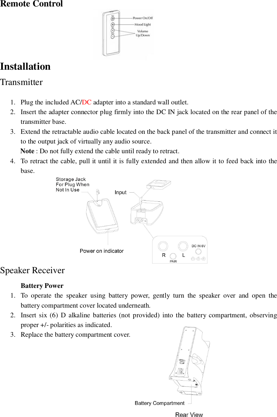 Remote ControlInstallationTransmitter1. Plug the included AC/DC adapter into a standard wall outlet.2. Insert the adapter connector plug firmly into the DC IN jack located on the rear panel of thetransmitter base.3. Extend the retractable audio cable located on the back panel of the transmitter and connect itto the output jack of virtually any audio source.Note : Do not fully extend the cable until ready to retract.4. To retract the cable, pull it until it is fully extended and then allow it to feed back into thebase.Speaker ReceiverBattery Power1. To operate the speaker using battery power, gently turn the speaker over and open thebattery compartment cover located underneath.2. Insert six (6) D alkaline batteries (not provided) into the battery compartment, observingproper +/- polarities as indicated.3. Replace the battery compartment cover.