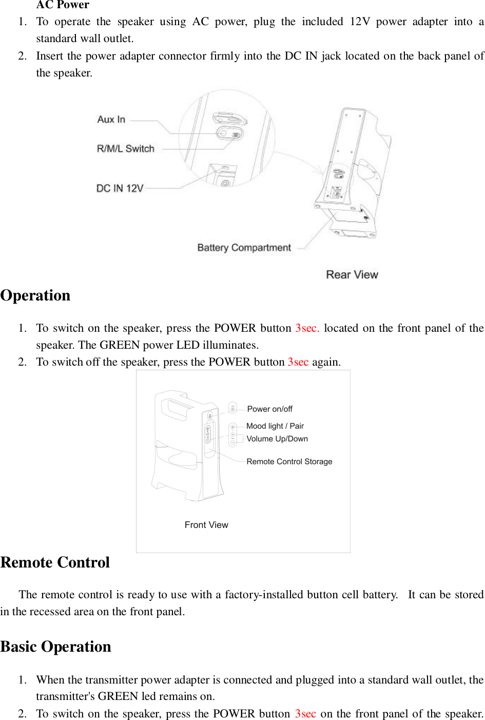 AC Power1. To operate the speaker using AC power, plug the included 12V power adapter into astandard wall outlet.2. Insert the power adapter connector firmly into the DC IN jack located on the back panel ofthe speaker.Operation1. To switch on the speaker, press the POWER button 3sec. located on the front panel of thespeaker. The GREEN power LED illuminates.2. To switch off the speaker, press the POWER button 3sec again.Remote Control  The remote control is ready to use with a factory-installed button cell battery.  It can be storedin the recessed area on the front panel.Basic Operation1. When the transmitter power adapter is connected and plugged into a standard wall outlet, thetransmitter&apos;s GREEN led remains on.2. To switch on the speaker, press the POWER button 3sec on the front panel of the speaker.