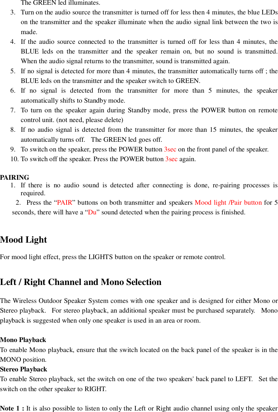 The GREEN led illuminates.3. Turn on the audio source the transmitter is turned off for less then 4 minutes, the blue LEDson the transmitter and the speaker illuminate when the audio signal link between the two ismade.4. If the audio source connected to the transmitter is turned off for less than 4 minutes, theBLUE leds on the transmitter and the speaker remain on, but no sound is transmitted.When the audio signal returns to the transmitter, sound is transmitted again.5. If no signal is detected for more than 4 minutes, the transmitter automatically turns off ; theBLUE leds on the transmitter and the speaker switch to GREEN.6. If no signal is detected from the transmitter for more than 5 minutes, the speakerautomatically shifts to Standby mode.7. To turn on the speaker again during Standby mode, press the POWER button on remotecontrol unit. (not need, please delete)8. If no audio signal is detected from the transmitter for more than 15 minutes, the speakerautomatically turns off.   The GREEN led goes off.9. To switch on the speaker, press the POWER button 3sec on the front panel of the speaker.10. To switch off the speaker. Press the POWER button 3sec again.PAIRING1. If there is no audio sound is detected after connecting is done, re-pairing processes isrequired.     2.  Press the “PAIR” buttons on both transmitter and speakers Mood light /Pair button for 5seconds, there will have a “Du” sound detected when the pairing process is finished.Mood LightFor mood light effect, press the LIGHTS button on the speaker or remote control.Left / Right Channel and Mono SelectionThe Wireless Outdoor Speaker System comes with one speaker and is designed for either Mono orStereo playback.   For stereo playback, an additional speaker must be purchased separately.   Monoplayback is suggested when only one speaker is used in an area or room.Mono PlaybackTo enable Mono playback, ensure that the switch located on the back panel of the speaker is in theMONO position.Stereo PlaybackTo enable Stereo playback, set the switch on one of the two speakers&apos; back panel to LEFT.   Set theswitch on the other speaker to RIGHT.Note 1 : It is also possible to listen to only the Left or Right audio channel using only the speaker