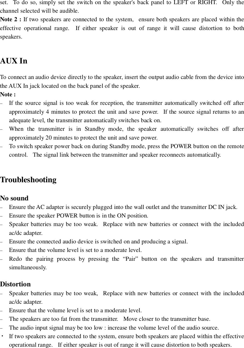 set.  To do so, simply set the switch on the speaker&apos;s back panel to LEFT or RIGHT.  Only thechannel selected will be audible.Note 2 : If two speakers are connected to the system,  ensure both speakers are placed within theeffective operational range.  If either speaker is out of range it will cause distortion to bothspeakers.AUX InTo connect an audio device directly to the speaker, insert the output audio cable from the device intothe AUX In jack located on the back panel of the speaker.Note :If the source signal is too weak for reception, the transmitter automatically switched off afterapproximately 4 minutes to protect the unit and save power.  If the source signal returns to anadequate level, the transmitter automatically switches back on.When the transmitter is in Standby mode, the speaker automatically switches off afterapproximately 20 minutes to protect the unit and save power.To switch speaker power back on during Standby mode, press the POWER button on the remotecontrol.   The signal link between the transmitter and speaker reconnects automatically.TroubleshootingNo soundEnsure the AC adapter is securely plugged into the wall outlet and the transmitter DC IN jack.Ensure the speaker POWER button is in the ON position.Speaker batteries may be too weak.  Replace with new batteries or connect with the includedac/dc adapter.Ensure the connected audio device is switched on and producing a signal.Ensure that the volume level is set to a moderate level.Redo the pairing process by pressing the “Pair” button on the speakers and transmittersimultaneously.DistortionSpeaker batteries may be too weak,  Replace with new batteries or connect with the includedac/dc adapter.Ensure that the volume level is set to a moderate level.The speakers are too fat from the transmitter.   Move closer to the transmitter base.The audio input signal may be too low : increase the volume level of the audio source.If two speakers are connected to the system, ensure both speakers are placed within the effectiveoperational range.   If either speaker is out of range it will cause distortion to both speakers.