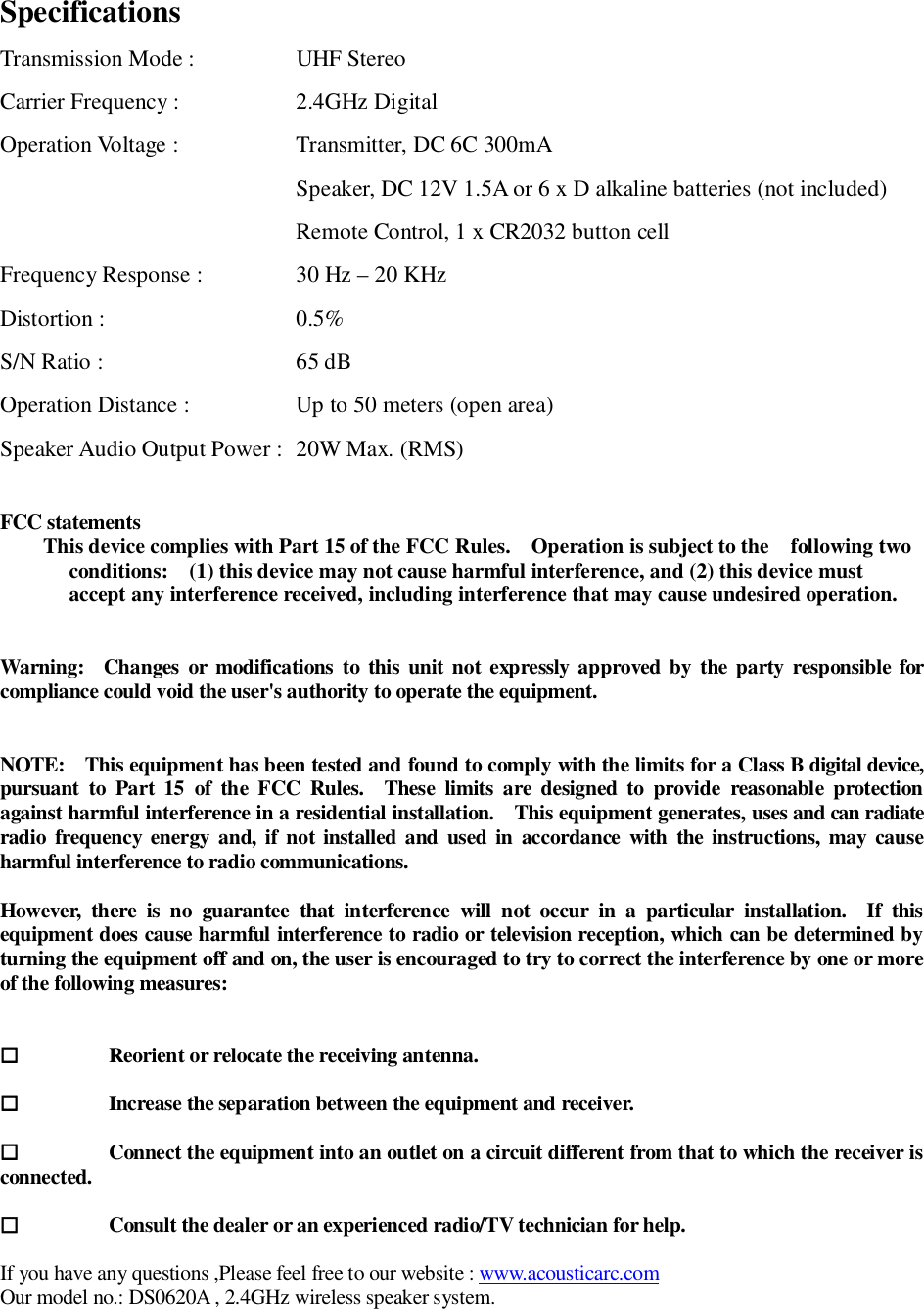 SpecificationsTransmission Mode :            UHF StereoCarrier Frequency : 2.4GHz DigitalOperation Voltage : Transmitter, DC 6C 300mASpeaker, DC 12V 1.5A or 6 x D alkaline batteries (not included)Remote Control, 1 x CR2032 button cellFrequency Response : 30 Hz – 20 KHzDistortion : 0.5%S/N Ratio : 65 dBOperation Distance : Up to 50 meters (open area)Speaker Audio Output Power :  20W Max. (RMS)FCC statementsThis device complies with Part 15 of the FCC Rules.   Operation is subject to the   following twoconditions:   (1) this device may not cause harmful interference, and (2) this device mustaccept any interference received, including interference that may cause undesired operation.Warning:  Changes or modifications to this unit not expressly approved by the party responsible forcompliance could void the user&apos;s authority to operate the equipment.NOTE:   This equipment has been tested and found to comply with the limits for a Class B digital device,pursuant to Part 15 of the FCC Rules.  These limits are designed to provide reasonable protectionagainst harmful interference in a residential installation.   This equipment generates, uses and can radiateradio frequency energy and, if not installed and used in accordance with the instructions, may causeharmful interference to radio communications.However, there is no guarantee that interference will not occur in a particular installation.  If thisequipment does cause harmful interference to radio or television reception, which can be determined byturning the equipment off and on, the user is encouraged to try to correct the interference by one or moreof the following measures:Reorient or relocate the receiving antenna.Increase the separation between the equipment and receiver.Connect the equipment into an outlet on a circuit different from that to which the receiver isconnected.Consult the dealer or an experienced radio/TV technician for help.If you have any questions ,Please feel free to our website : www.acousticarc.comOur model no.: DS0620A , 2.4GHz wireless speaker system.