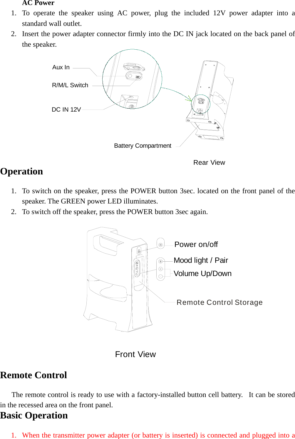 AC Power 1. To operate the speaker using AC power, plug the included 12V power adapter into a standard wall outlet.   2. Insert the power adapter connector firmly into the DC IN jack located on the back panel of the speaker. Rear ViewBattery CompartmentR/M/L SwitchAux InDC IN 12V Operation  1. To switch on the speaker, press the POWER button 3sec. located on the front panel of the speaker. The GREEN power LED illuminates. 2. To switch off the speaker, press the POWER button 3sec again.  Remote Control StoragePower on/offMood light / PairVolume Up/DownFront View  Remote Control      The remote control is ready to use with a factory-installed button cell battery.  It can be stored in the recessed area on the front panel. Basic Operation  1. When the transmitter power adapter (or battery is inserted) is connected and plugged into a 