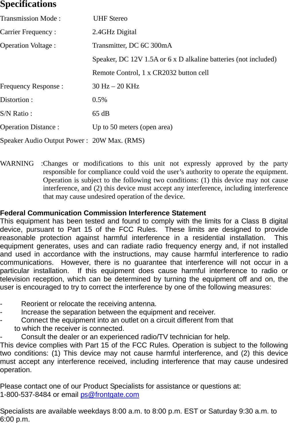 Specifications Transmission Mode :            UHF Stereo Carrier Frequency :  2.4GHz Digital Operation Voltage :  Transmitter, DC 6C 300mA       Speaker, DC 12V 1.5A or 6 x D alkaline batteries (not included)     Remote Control, 1 x CR2032 button cell Frequency Response :  30 Hz – 20 KHz Distortion :  0.5% S/N Ratio :  65 dB Operation Distance :  Up to 50 meters (open area) Speaker Audio Output Power :  20W Max. (RMS)  WARNING  :Changes or modifications to this unit not expressly approved by the party responsible for compliance could void the user’s authority to operate the equipment.   Operation is subject to the following two conditions: (1) this device may not cause interference, and (2) this device must accept any interference, including interference that may cause undesired operation of the device.  Federal Communication Commission Interference Statement This equipment has been tested and found to comply with the limits for a Class B digital device, pursuant to Part 15 of the FCC Rules.  These limits are designed to provide reasonable protection against harmful interference in a residential installation.  This equipment generates, uses and can radiate radio frequency energy and, if not installed and used in accordance with the instructions, may cause harmful interference to radio communications.  However, there is no guarantee that interference will not occur in a particular installation.  If this equipment does cause harmful interference to radio or television reception, which can be determined by turning the equipment off and on, the user is encouraged to try to correct the interference by one of the following measures:  -  Reorient or relocate the receiving antenna. -  Increase the separation between the equipment and receiver. -  Connect the equipment into an outlet on a circuit different from that to which the receiver is connected. -  Consult the dealer or an experienced radio/TV technician for help. This device complies with Part 15 of the FCC Rules. Operation is subject to the following two conditions: (1) This device may not cause harmful interference, and (2) this device must accept any interference received, including interference that may cause undesired operation.  Please contact one of our Product Specialists for assistance or questions at:   1-800-537-8484 or email ps@frontgate.com     Specialists are available weekdays 8:00 a.m. to 8:00 p.m. EST or Saturday 9:30 a.m. to 6:00 p.m. 