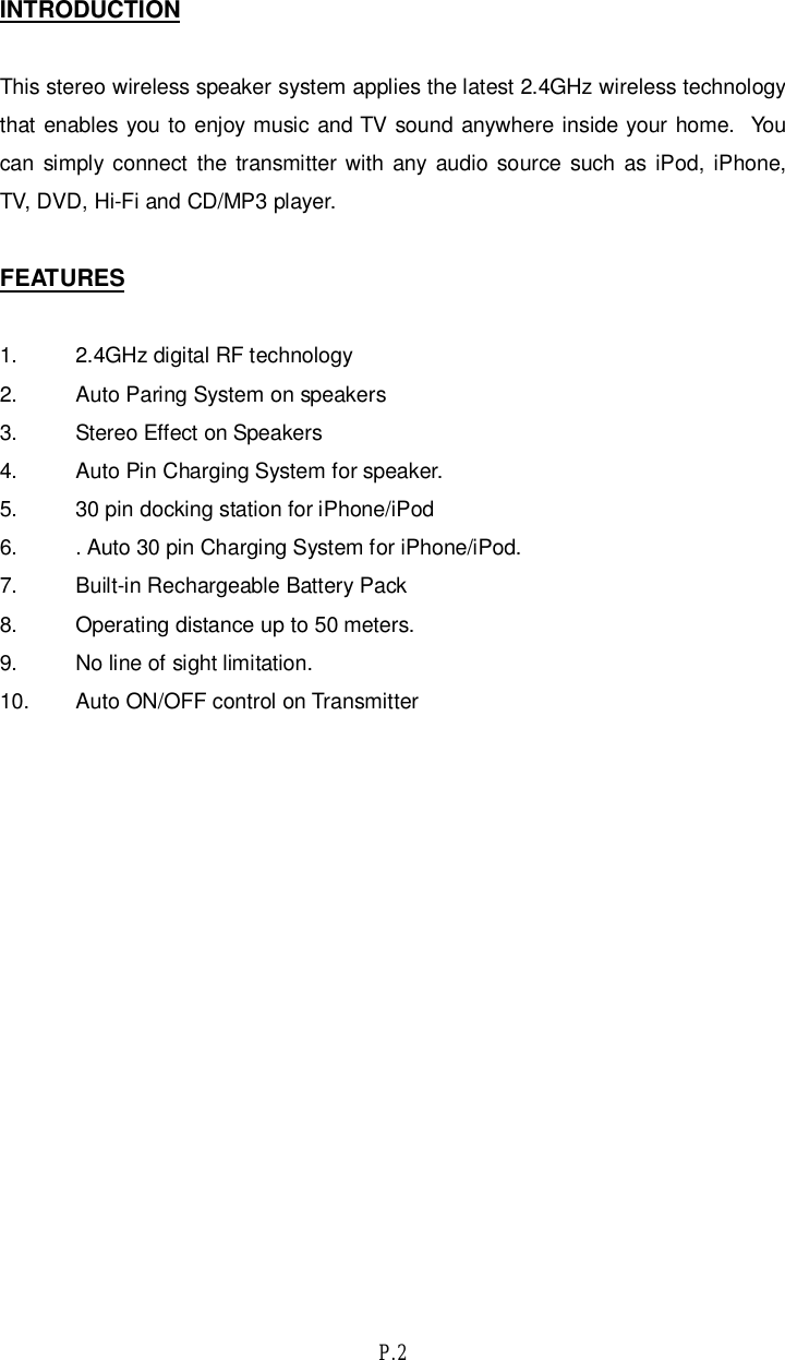 P.2INTRODUCTIONThis stereo wireless speaker system applies the latest 2.4GHz wireless technologythat enables you to enjoy music and TV sound anywhere inside your home.  Youcan simply connect the transmitter with any audio source such as iPod, iPhone,TV, DVD, Hi-Fi and CD/MP3 player.FEATURES1. 2.4GHz digital RF technology2. Auto Paring System on speakers3. Stereo Effect on Speakers4. Auto Pin Charging System for speaker.5. 30 pin docking station for iPhone/iPod6. . Auto 30 pin Charging System for iPhone/iPod.7. Built-in Rechargeable Battery Pack8. Operating distance up to 50 meters.9. No line of sight limitation.10. Auto ON/OFF control on Transmitter