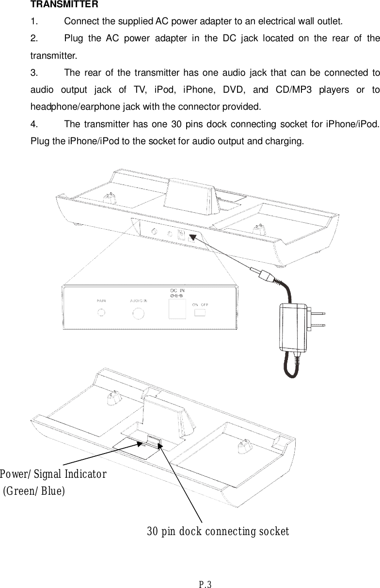 P.3TRANSMITTER1. Connect the supplied AC power adapter to an electrical wall outlet.2. Plug the AC power adapter in the DC jack located on the rear of thetransmitter.3. The rear of the transmitter has one audio jack that can be connected toaudio output jack of TV, iPod, iPhone, DVD, and CD/MP3 players or toheadphone/earphone jack with the connector provided.4. The transmitter has one 30 pins dock connecting socket for iPhone/iPod.Plug the iPhone/iPod to the socket for audio output and charging.Power/Signal Indicator (Green/Blue)30 pin dock connecting socket