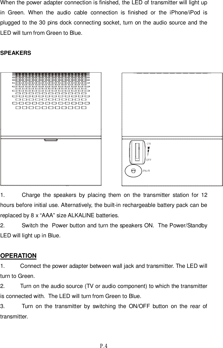 P.4When the power adapter connection is finished, the LED of transmitter will light upin Green. When the audio cable connection is finished or the iPhone/iPod isplugged to the 30 pins dock connecting socket, turn on the audio source and theLED will turn from Green to Blue.SPEAKERS1.  Charge the speakers by placing them on the transmitter station for 12hours before initial use. Alternatively, the built-in rechargeable battery pack can bereplaced by 8 x “AAA” size ALKALINE batteries.2.  Switch the  Power button and turn the speakers ON.  The Power/StandbyLED will light up in Blue.OPERATION1. Connect the power adapter between wall jack and transmitter. The LED willturn to Green.2. Turn on the audio source (TV or audio component) to which the transmitteris connected with.  The LED will turn from Green to Blue.3.  Turn on the transmitter by switching the ON/OFF button on the rear oftransmitter.