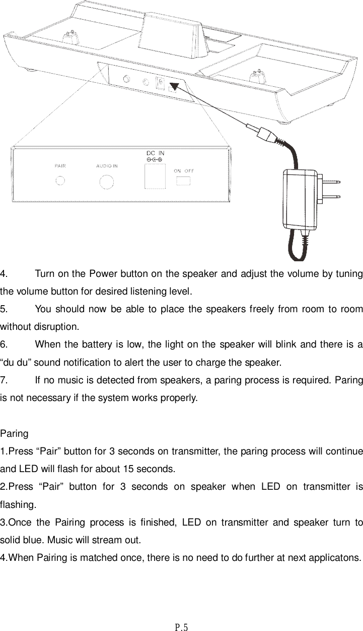 P.54. Turn on the Power button on the speaker and adjust the volume by tuningthe volume button for desired listening level.5. You should now be able to place the speakers freely from room to roomwithout disruption.6. When the battery is low, the light on the speaker will blink and there is a“du du” sound notification to alert the user to charge the speaker.7. If no music is detected from speakers, a paring process is required. Paringis not necessary if the system works properly.Paring1.Press “Pair” button for 3 seconds on transmitter, the paring process will continueand LED will flash for about 15 seconds.2.Press “Pair” button for 3 seconds on speaker when LED on transmitter isflashing.3.Once the Pairing process is finished, LED on transmitter and speaker turn tosolid blue. Music will stream out.4.When Pairing is matched once, there is no need to do further at next applicatons.