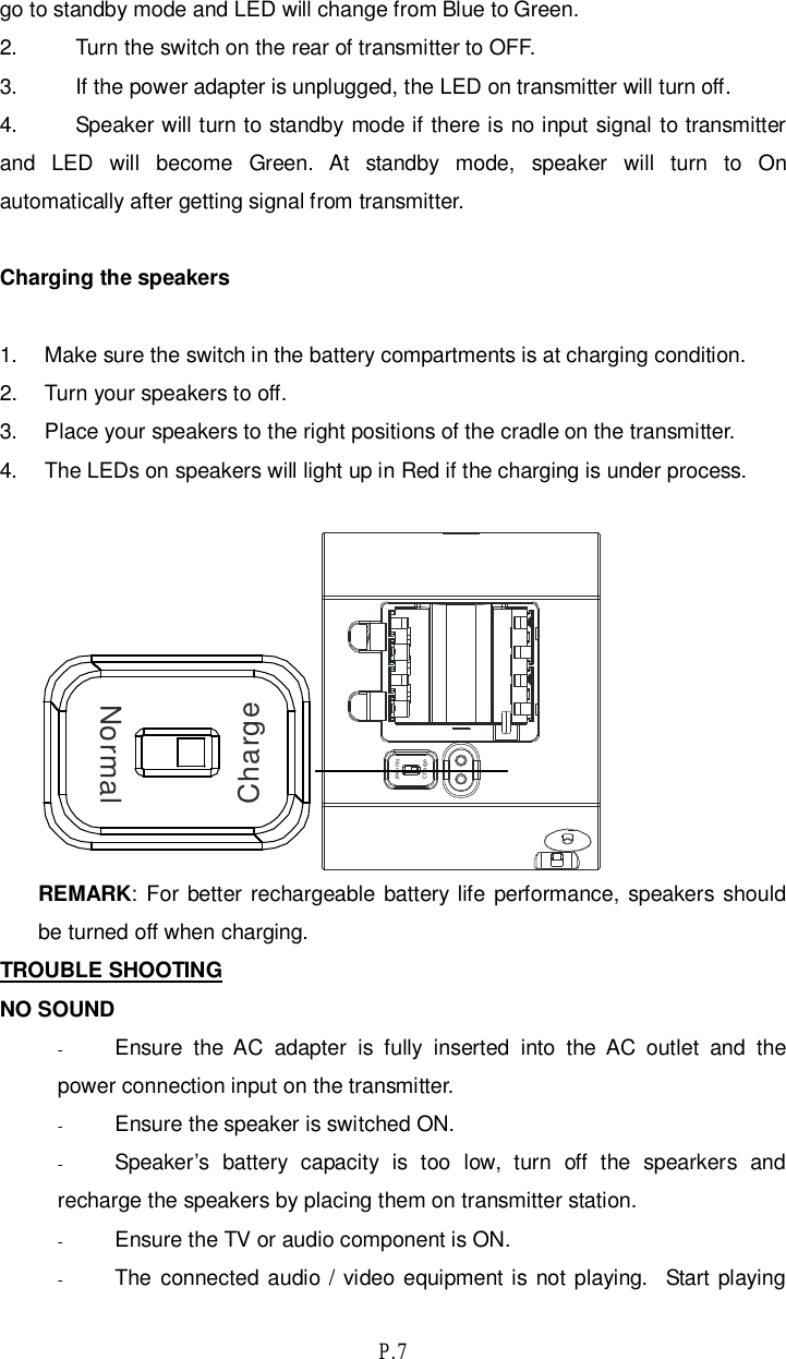 P.7go to standby mode and LED will change from Blue to Green.2. Turn the switch on the rear of transmitter to OFF.3. If the power adapter is unplugged, the LED on transmitter will turn off.4. Speaker will turn to standby mode if there is no input signal to transmitterand LED will become Green. At standby mode, speaker will turn to Onautomatically after getting signal from transmitter.Charging the speakers1.  Make sure the switch in the battery compartments is at charging condition.2.  Turn your speakers to off.3.  Place your speakers to the right positions of the cradle on the transmitter.4.  The LEDs on speakers will light up in Red if the charging is under process.ChargeNormalREMARK: For better rechargeable battery life performance, speakers shouldbe turned off when charging.TROUBLE SHOOTINGNO SOUND-Ensure the AC adapter is fully inserted into the AC outlet and thepower connection input on the transmitter.-Ensure the speaker is switched ON.-Speaker’s battery capacity is too low, turn off the spearkers andrecharge the speakers by placing them on transmitter station.-Ensure the TV or audio component is ON.-The connected audio / video equipment is not playing.  Start playingChargeNormal