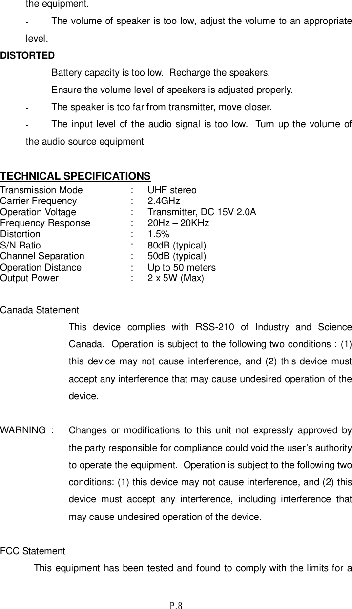 P.8the equipment.-The volume of speaker is too low, adjust the volume to an appropriatelevel.DISTORTED-Battery capacity is too low.  Recharge the speakers.-Ensure the volume level of speakers is adjusted properly.-The speaker is too far from transmitter, move closer.-The input level of the audio signal is too low.  Turn up the volume ofthe audio source equipmentTECHNICAL SPECIFICATIONSTransmission Mode :  UHF stereoCarrier Frequency : 2.4GHzOperation Voltage :  Transmitter, DC 15V 2.0AFrequency Response:20Hz–20KHzDistortion:1.5%S/N Ratio :  80dB (typical)Channel Separation :  50dB (typical)Operation Distance :  Up to 50 metersOutput Power :  2 x 5W (Max)Canada StatementThis device complies with RSS-210 of Industry and ScienceCanada.  Operation is subject to the following two conditions : (1)this device may not cause interference, and (2) this device mustaccept any interference that may cause undesired operation of thedevice.WARNING  :  Changes or modifications to this unit not expressly approved bythe party responsible for compliance could void the user’s authorityto operate the equipment.  Operation is subject to the following twoconditions: (1) this device may not cause interference, and (2) thisdevice must accept any interference, including interference thatmay cause undesired operation of the device.FCC StatementThis equipment has been tested and found to comply with the limits for a
