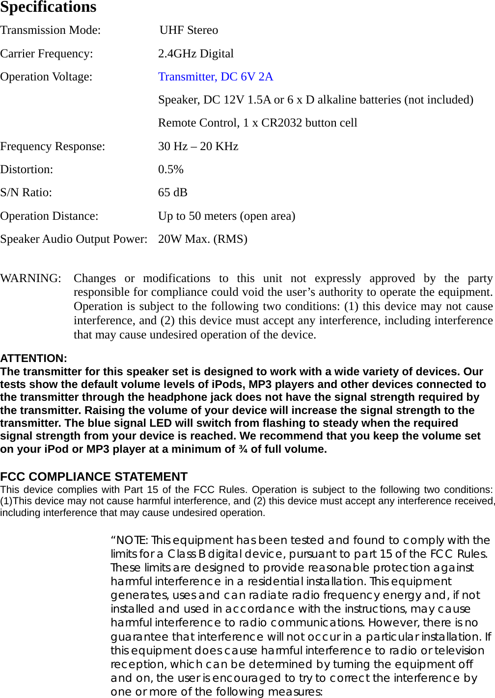    Specifications Transmission Mode:            UHF Stereo Carrier Frequency:  2.4GHz Digital Operation Voltage:  Transmitter, DC 6V 2A       Speaker, DC 12V 1.5A or 6 x D alkaline batteries (not included)     Remote Control, 1 x CR2032 button cell Frequency Response:  30 Hz – 20 KHz Distortion: 0.5% S/N Ratio:  65 dB Operation Distance:  Up to 50 meters (open area) Speaker Audio Output Power:  20W Max. (RMS)  WARNING:  Changes or modifications to this unit not expressly approved by the party responsible for compliance could void the user’s authority to operate the equipment.   Operation is subject to the following two conditions: (1) this device may not cause interference, and (2) this device must accept any interference, including interference that may cause undesired operation of the device.  ATTENTION: The transmitter for this speaker set is designed to work with a wide variety of devices. Our tests show the default volume levels of iPods, MP3 players and other devices connected to the transmitter through the headphone jack does not have the signal strength required by the transmitter. Raising the volume of your device will increase the signal strength to the transmitter. The blue signal LED will switch from flashing to steady when the required signal strength from your device is reached. We recommend that you keep the volume set on your iPod or MP3 player at a minimum of ¾ of full volume.  FCC COMPLIANCE STATEMENT  This device complies with Part 15 of the FCC Rules. Operation is subject to the following two conditions: (1)This device may not cause harmful interference, and (2) this device must accept any interference received, including interference that may cause undesired operation.  “NOTE: This equipment has been tested and found to comply with the limits for a Class B digital device, pursuant to part 15 of the FCC Rules. These limits are designed to provide reasonable protection against harmful interference in a residential installation. This equipment generates, uses and can radiate radio frequency energy and, if not installed and used in accordance with the instructions, may cause harmful interference to radio communications. However, there is no guarantee that interference will not occur in a particular installation. If this equipment does cause harmful interference to radio or television reception, which can be determined by turning the equipment off and on, the user is encouraged to try to correct the interference by one or more of the following measures: 