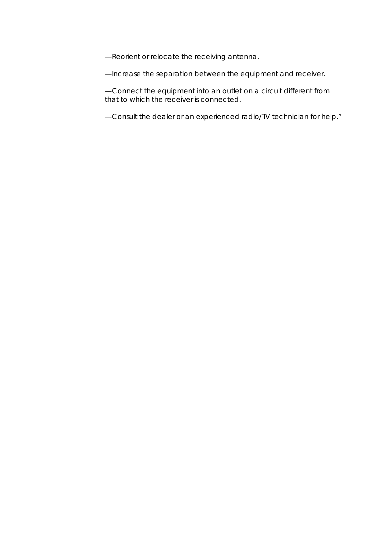    —Reorient or relocate the receiving antenna.   —Increase the separation between the equipment and receiver.    —Connect the equipment into an outlet on a circuit different from that to which the receiver is connected.    —Consult the dealer or an experienced radio/TV technician for help.”  