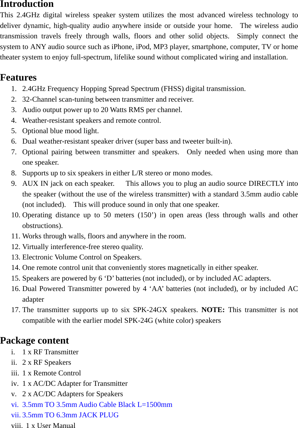   Introduction This 2.4GHz digital wireless speaker system utilizes the most advanced wireless technology to deliver dynamic, high-quality audio anywhere inside or outside your home.  The wireless audio transmission travels freely through walls, floors and other solid objects.  Simply connect the system to ANY audio source such as iPhone, iPod, MP3 player, smartphone, computer, TV or home theater system to enjoy full-spectrum, lifelike sound without complicated wiring and installation.    Features 1. 2.4GHz Frequency Hopping Spread Spectrum (FHSS) digital transmission. 2. 32-Channel scan-tuning between transmitter and receiver. 3. Audio output power up to 20 Watts RMS per channel. 4. Weather-resistant speakers and remote control. 5. Optional blue mood light. 6. Dual weather-resistant speaker driver (super bass and tweeter built-in). 7. Optional pairing between transmitter and speakers.  Only needed when using more than one speaker. 8. Supports up to six speakers in either L/R stereo or mono modes.   9. AUX IN jack on each speaker.      This allows you to plug an audio source DIRECTLY into the speaker (without the use of the wireless transmitter) with a standard 3.5mm audio cable (not included).    This will produce sound in only that one speaker. 10. Operating distance up to 50 meters (150’) in open areas (less through walls and other obstructions). 11. Works through walls, floors and anywhere in the room. 12. Virtually interference-free stereo quality. 13. Electronic Volume Control on Speakers. 14. One remote control unit that conveniently stores magnetically in either speaker. 15. Speakers are powered by 6 ‘D’ batteries (not included), or by included AC adapters. 16. Dual Powered Transmitter powered by 4 ‘AA’ batteries (not included), or by included AC adapter 17. The transmitter supports up to six SPK-24GX speakers. NOTE:  This transmitter is not compatible with the earlier model SPK-24G (white color) speakers  Package content   i. 1 x RF Transmitter ii. 2 x RF Speakers iii. 1 x Remote Control iv. 1 x AC/DC Adapter for Transmitter v. 2 x AC/DC Adapters for Speakers vi. 3.5mm TO 3.5mm Audio Cable Black L=1500mm   vii. 3.5mm TO 6.3mm JACK PLUG   viii. 1 x User Manual 