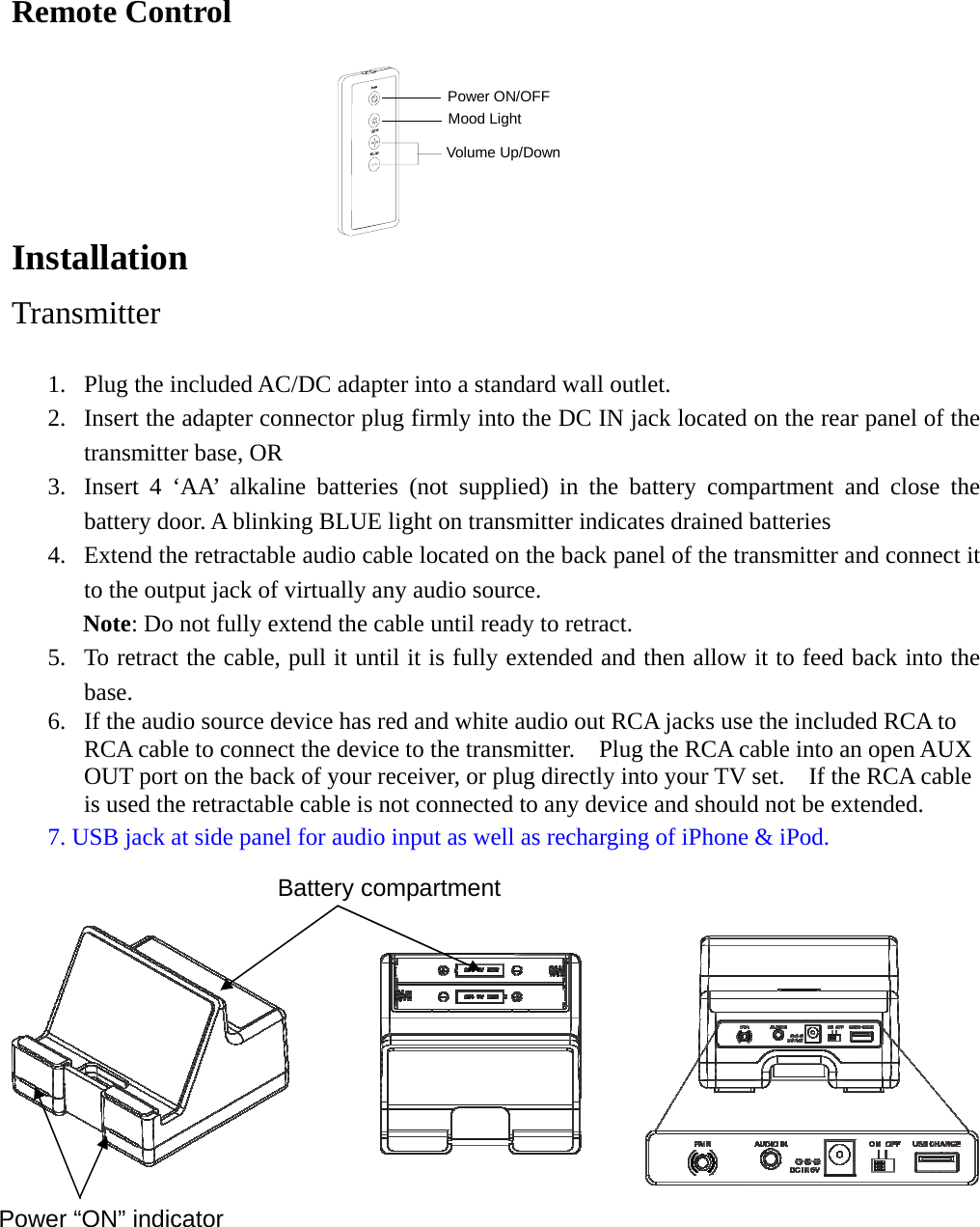   Remote Control  Volume Up/DownMood LightPower ON/OFF Installation  Transmitter  1. Plug the included AC/DC adapter into a standard wall outlet. 2. Insert the adapter connector plug firmly into the DC IN jack located on the rear panel of the transmitter base, OR 3. Insert 4 ‘AA’ alkaline batteries (not supplied) in the battery compartment and close the battery door. A blinking BLUE light on transmitter indicates drained batteries 4. Extend the retractable audio cable located on the back panel of the transmitter and connect it to the output jack of virtually any audio source.   Note: Do not fully extend the cable until ready to retract. 5. To retract the cable, pull it until it is fully extended and then allow it to feed back into the base.  6. If the audio source device has red and white audio out RCA jacks use the included RCA to RCA cable to connect the device to the transmitter.    Plug the RCA cable into an open AUX OUT port on the back of your receiver, or plug directly into your TV set.    If the RCA cable is used the retractable cable is not connected to any device and should not be extended.       7. USB jack at side panel for audio input as well as recharging of iPhone &amp; iPod.         Power “ON” indicator Battery compartment 