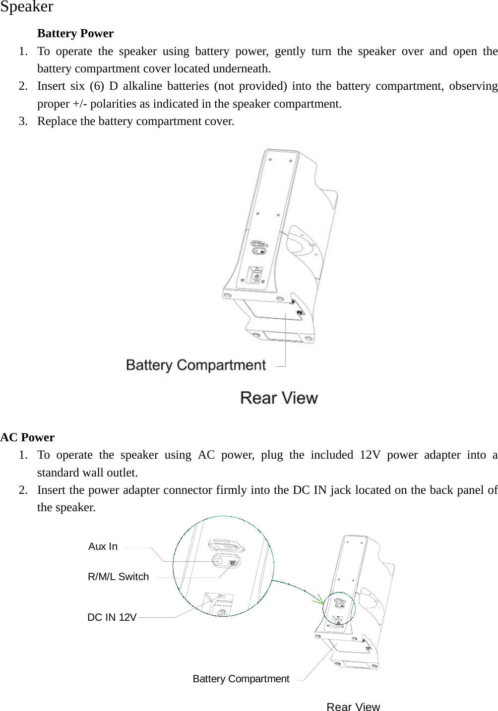   Speaker   Battery Power 1. To operate the speaker using battery power, gently turn the speaker over and open the battery compartment cover located underneath. 2. Insert six (6) D alkaline batteries (not provided) into the battery compartment, observing proper +/- polarities as indicated in the speaker compartment. 3. Replace the battery compartment cover.                  AC Power 1. To operate the speaker using AC power, plug the included 12V power adapter into a standard wall outlet.   2. Insert the power adapter connector firmly into the DC IN jack located on the back panel of the speaker. Rear ViewBattery CompartmentR/M/L SwitchAux InDC IN 12V 