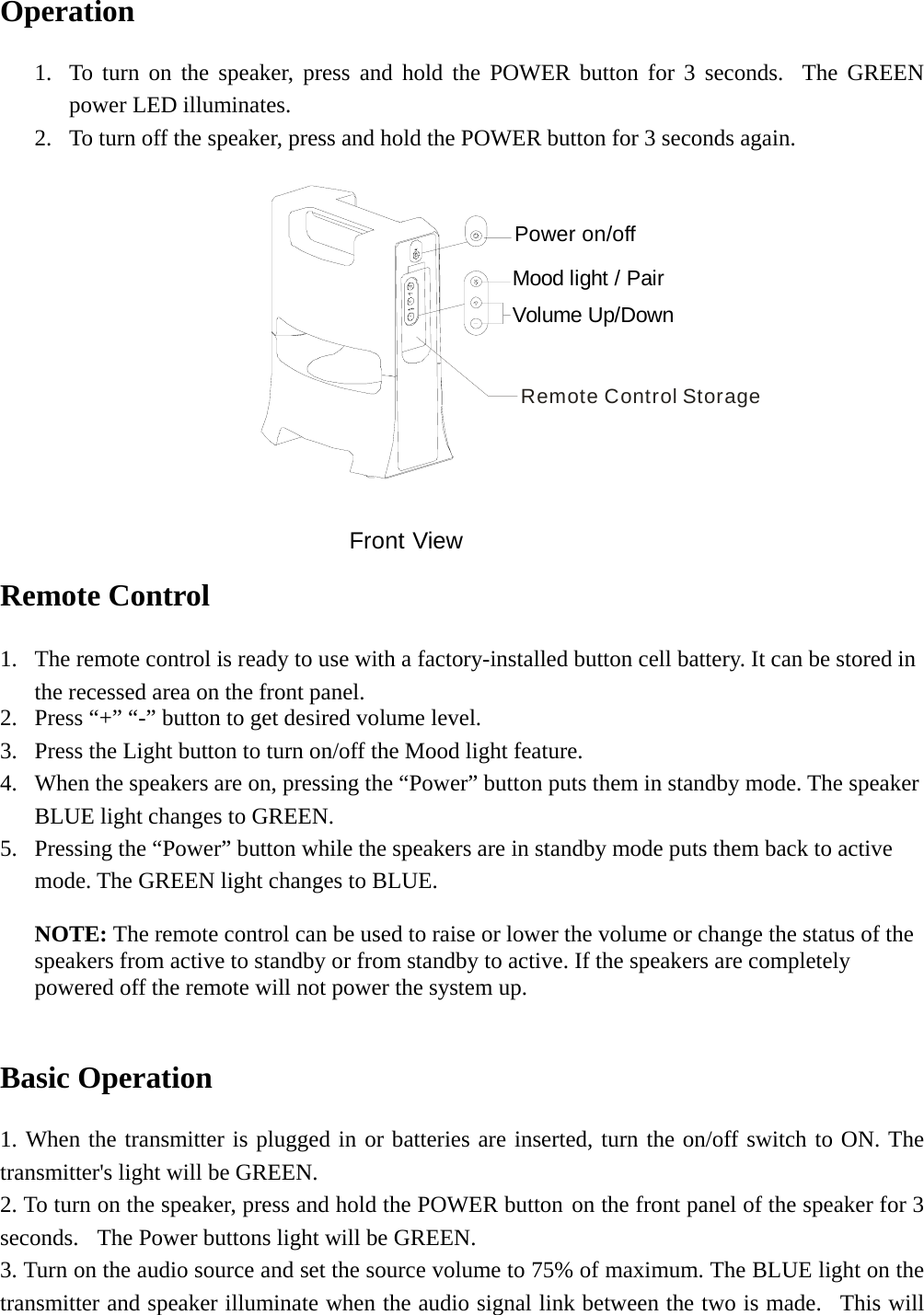   Operation  1. To turn on the speaker, press and hold the POWER button for 3 seconds.  The GREEN power LED illuminates. 2. To turn off the speaker, press and hold the POWER button for 3 seconds again.  Remote Control StoragePower on/offMood light / PairVolume Up/DownFront View Remote Control  1. The remote control is ready to use with a factory-installed button cell battery. It can be stored in the recessed area on the front panel. 2. Press “+” “-” button to get desired volume level. 3. Press the Light button to turn on/off the Mood light feature. 4. When the speakers are on, pressing the “Power” button puts them in standby mode. The speaker BLUE light changes to GREEN. 5. Pressing the “Power” button while the speakers are in standby mode puts them back to active mode. The GREEN light changes to BLUE. NOTE: The remote control can be used to raise or lower the volume or change the status of the speakers from active to standby or from standby to active. If the speakers are completely powered off the remote will not power the system up.  Basic Operation  1. When the transmitter is plugged in or batteries are inserted, turn the on/off switch to ON. The transmitter&apos;s light will be GREEN. 2. To turn on the speaker, press and hold the POWER button on the front panel of the speaker for 3 seconds.   The Power buttons light will be GREEN. 3. Turn on the audio source and set the source volume to 75% of maximum. The BLUE light on the transmitter and speaker illuminate when the audio signal link between the two is made.  This will 