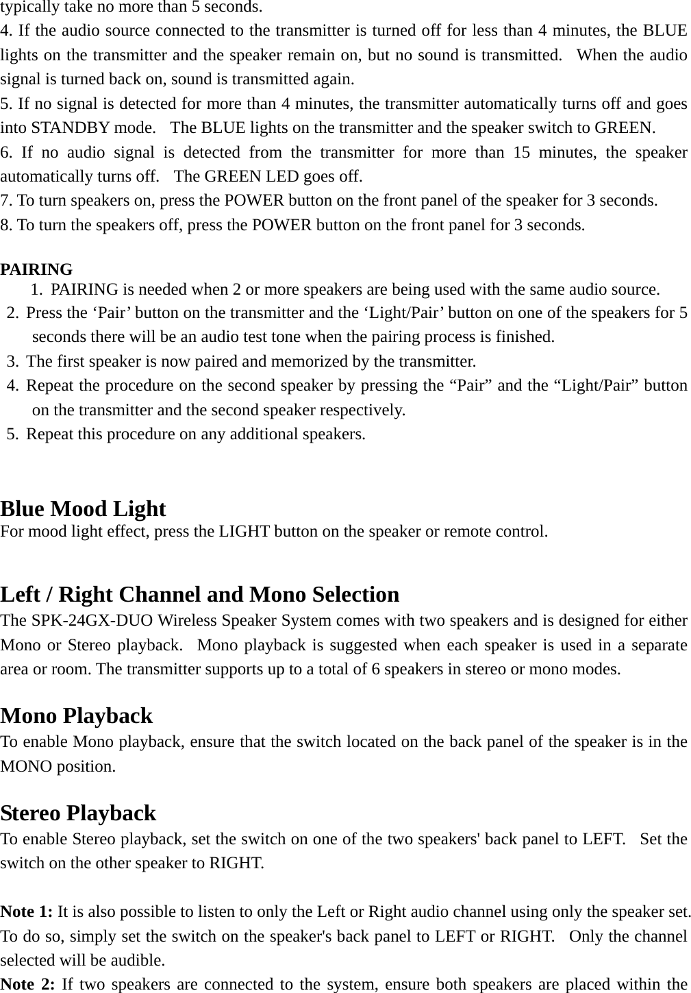   typically take no more than 5 seconds. 4. If the audio source connected to the transmitter is turned off for less than 4 minutes, the BLUE lights on the transmitter and the speaker remain on, but no sound is transmitted.  When the audio signal is turned back on, sound is transmitted again. 5. If no signal is detected for more than 4 minutes, the transmitter automatically turns off and goes into STANDBY mode.   The BLUE lights on the transmitter and the speaker switch to GREEN. 6. If no audio signal is detected from the transmitter for more than 15 minutes, the speaker automatically turns off.   The GREEN LED goes off. 7. To turn speakers on, press the POWER button on the front panel of the speaker for 3 seconds. 8. To turn the speakers off, press the POWER button on the front panel for 3 seconds.   PAIRING 1. PAIRING is needed when 2 or more speakers are being used with the same audio source. 2. Press the ‘Pair’ button on the transmitter and the ‘Light/Pair’ button on one of the speakers for 5 seconds there will be an audio test tone when the pairing process is finished.  3. The first speaker is now paired and memorized by the transmitter. 4. Repeat the procedure on the second speaker by pressing the “Pair” and the “Light/Pair” button on the transmitter and the second speaker respectively. 5. Repeat this procedure on any additional speakers.   Blue Mood Light For mood light effect, press the LIGHT button on the speaker or remote control.   Left / Right Channel and Mono Selection The SPK-24GX-DUO Wireless Speaker System comes with two speakers and is designed for either Mono or Stereo playback.  Mono playback is suggested when each speaker is used in a separate area or room. The transmitter supports up to a total of 6 speakers in stereo or mono modes.  Mono Playback To enable Mono playback, ensure that the switch located on the back panel of the speaker is in the MONO position.  Stereo Playback To enable Stereo playback, set the switch on one of the two speakers&apos; back panel to LEFT.  Set the switch on the other speaker to RIGHT.  Note 1: It is also possible to listen to only the Left or Right audio channel using only the speaker set.  To do so, simply set the switch on the speaker&apos;s back panel to LEFT or RIGHT.  Only the channel selected will be audible. Note 2: If two speakers are connected to the system, ensure both speakers are placed within the 