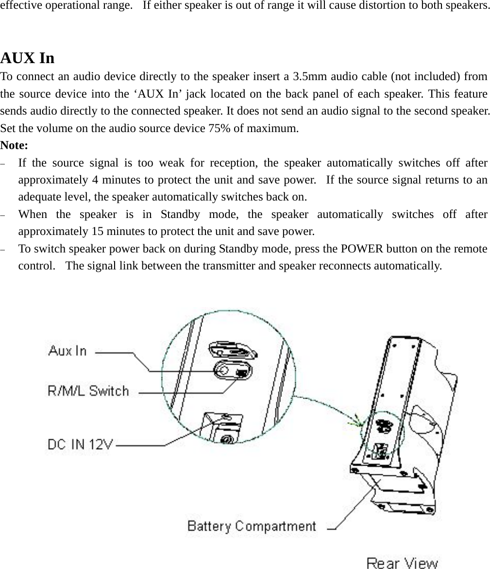   effective operational range.  If either speaker is out of range it will cause distortion to both speakers.   AUX In To connect an audio device directly to the speaker insert a 3.5mm audio cable (not included) from the source device into the ‘AUX In’ jack located on the back panel of each speaker. This feature sends audio directly to the connected speaker. It does not send an audio signal to the second speaker. Set the volume on the audio source device 75% of maximum. Note: − If the source signal is too weak for reception, the speaker automatically switches off after approximately 4 minutes to protect the unit and save power.  If the source signal returns to an adequate level, the speaker automatically switches back on. − When the speaker is in Standby mode, the speaker automatically switches off after approximately 15 minutes to protect the unit and save power. − To switch speaker power back on during Standby mode, press the POWER button on the remote control.  The signal link between the transmitter and speaker reconnects automatically.           