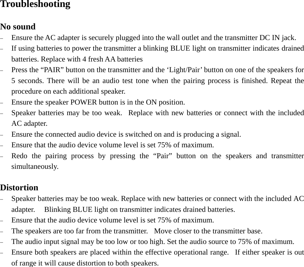   Troubleshooting  No sound − Ensure the AC adapter is securely plugged into the wall outlet and the transmitter DC IN jack. − If using batteries to power the transmitter a blinking BLUE light on transmitter indicates drained batteries. Replace with 4 fresh AA batteries − Press the “PAIR” button on the transmitter and the ‘Light/Pair’ button on one of the speakers for 5 seconds. There will be an audio test tone when the pairing process is finished. Repeat the procedure on each additional speaker. − Ensure the speaker POWER button is in the ON position.  − Speaker batteries may be too weak.  Replace with new batteries or connect with the included AC adapter. − Ensure the connected audio device is switched on and is producing a signal. − Ensure that the audio device volume level is set 75% of maximum. − Redo the pairing process by pressing the “Pair” button on the speakers and transmitter simultaneously.  Distortion − Speaker batteries may be too weak. Replace with new batteries or connect with the included AC adapter.    Blinking BLUE light on transmitter indicates drained batteries. − Ensure that the audio device volume level is set 75% of maximum. − The speakers are too far from the transmitter.   Move closer to the transmitter base. − The audio input signal may be too low or too high. Set the audio source to 75% of maximum. − Ensure both speakers are placed within the effective operational range.  If either speaker is out of range it will cause distortion to both speakers.     