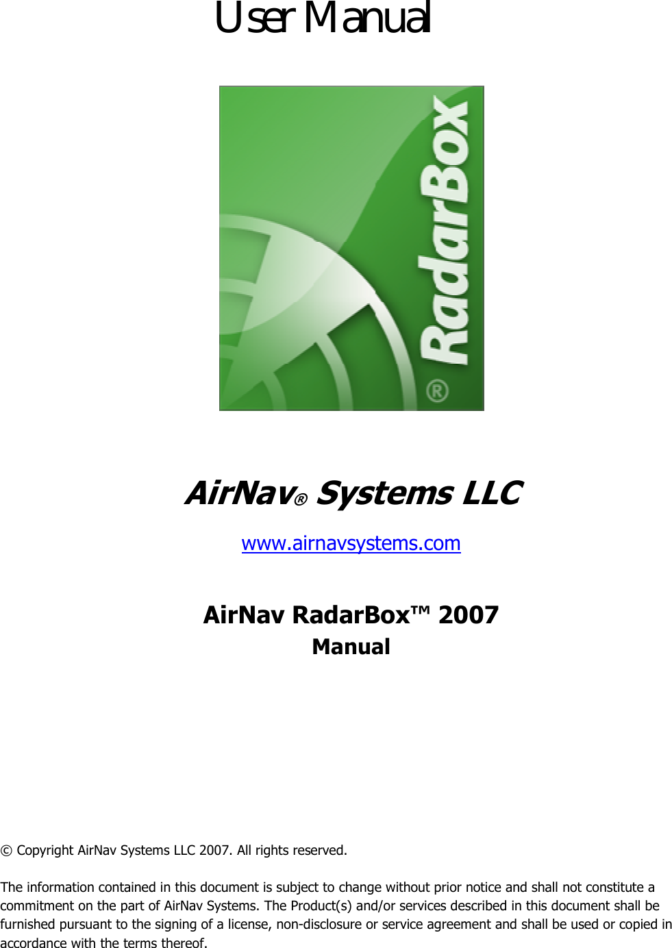        AirNav® Systems LLC www.airnavsystems.com  AirNav RadarBox™ 2007 Manual       © Copyright AirNav Systems LLC 2007. All rights reserved.  The information contained in this document is subject to change without prior notice and shall not constitute a commitment on the part of AirNav Systems. The Product(s) and/or services described in this document shall be furnished pursuant to the signing of a license, non-disclosure or service agreement and shall be used or copied in accordance with the terms thereof. User Manual