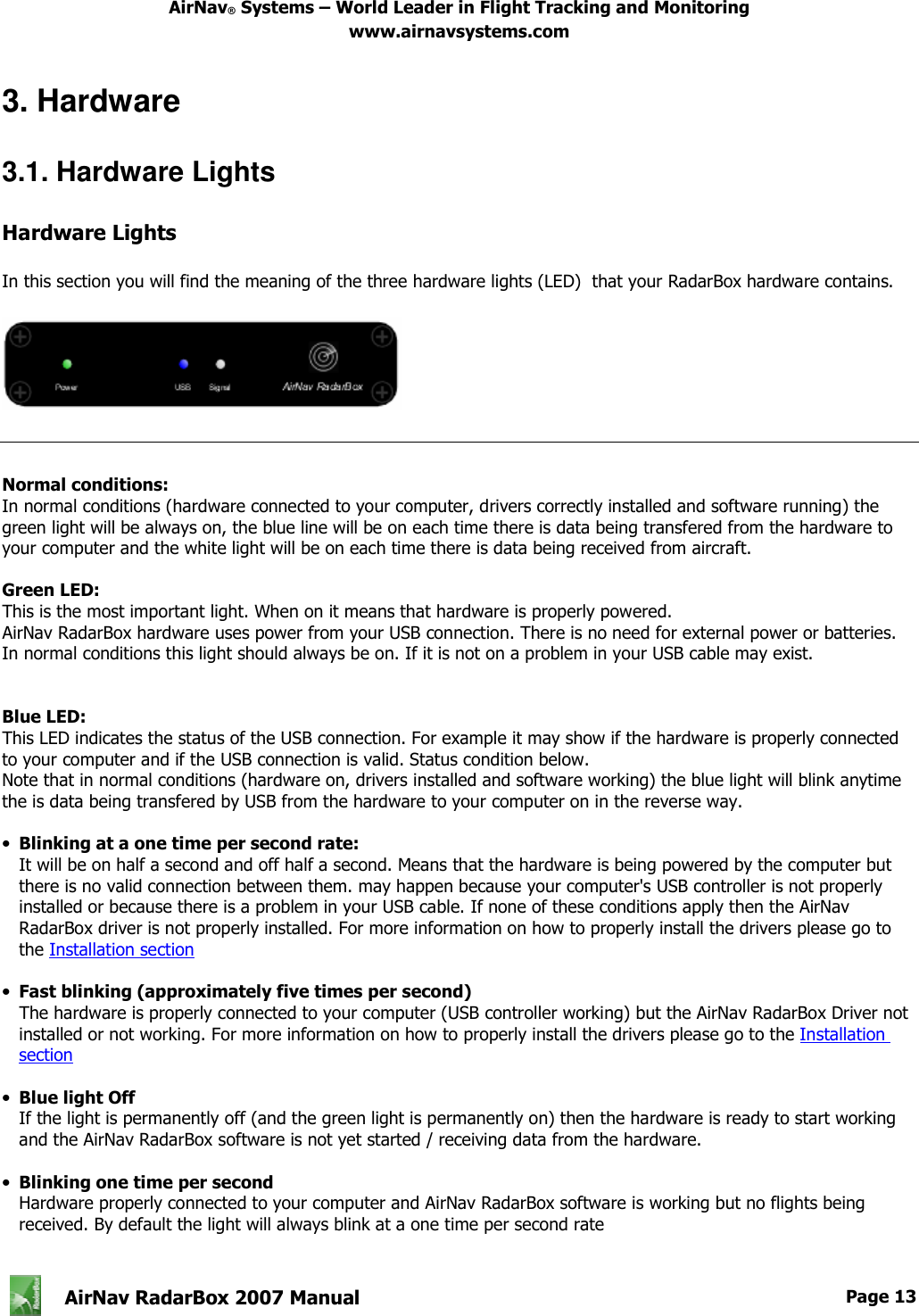 AirNav® Systems – World Leader in Flight Tracking and Monitoring www.airnavsystems.com   AirNav RadarBox 2007 Manual  Page 13       3. Hardware  3.1. Hardware Lights  Hardware Lights  In this section you will find the meaning of the three hardware lights (LED)  that your RadarBox hardware contains.       Normal conditions: In normal conditions (hardware connected to your computer, drivers correctly installed and software running) the green light will be always on, the blue line will be on each time there is data being transfered from the hardware to your computer and the white light will be on each time there is data being received from aircraft.  Green LED: This is the most important light. When on it means that hardware is properly powered. AirNav RadarBox hardware uses power from your USB connection. There is no need for external power or batteries. In normal conditions this light should always be on. If it is not on a problem in your USB cable may exist.   Blue LED: This LED indicates the status of the USB connection. For example it may show if the hardware is properly connected to your computer and if the USB connection is valid. Status condition below. Note that in normal conditions (hardware on, drivers installed and software working) the blue light will blink anytime the is data being transfered by USB from the hardware to your computer on in the reverse way.  •  Blinking at a one time per second rate: It will be on half a second and off half a second. Means that the hardware is being powered by the computer but there is no valid connection between them. may happen because your computer&apos;s USB controller is not properly installed or because there is a problem in your USB cable. If none of these conditions apply then the AirNav RadarBox driver is not properly installed. For more information on how to properly install the drivers please go to the Installation section  •  Fast blinking (approximately five times per second) The hardware is properly connected to your computer (USB controller working) but the AirNav RadarBox Driver not installed or not working. For more information on how to properly install the drivers please go to the Installation section  •  Blue light Off If the light is permanently off (and the green light is permanently on) then the hardware is ready to start working and the AirNav RadarBox software is not yet started / receiving data from the hardware.  •  Blinking one time per second Hardware properly connected to your computer and AirNav RadarBox software is working but no flights being received. By default the light will always blink at a one time per second rate  