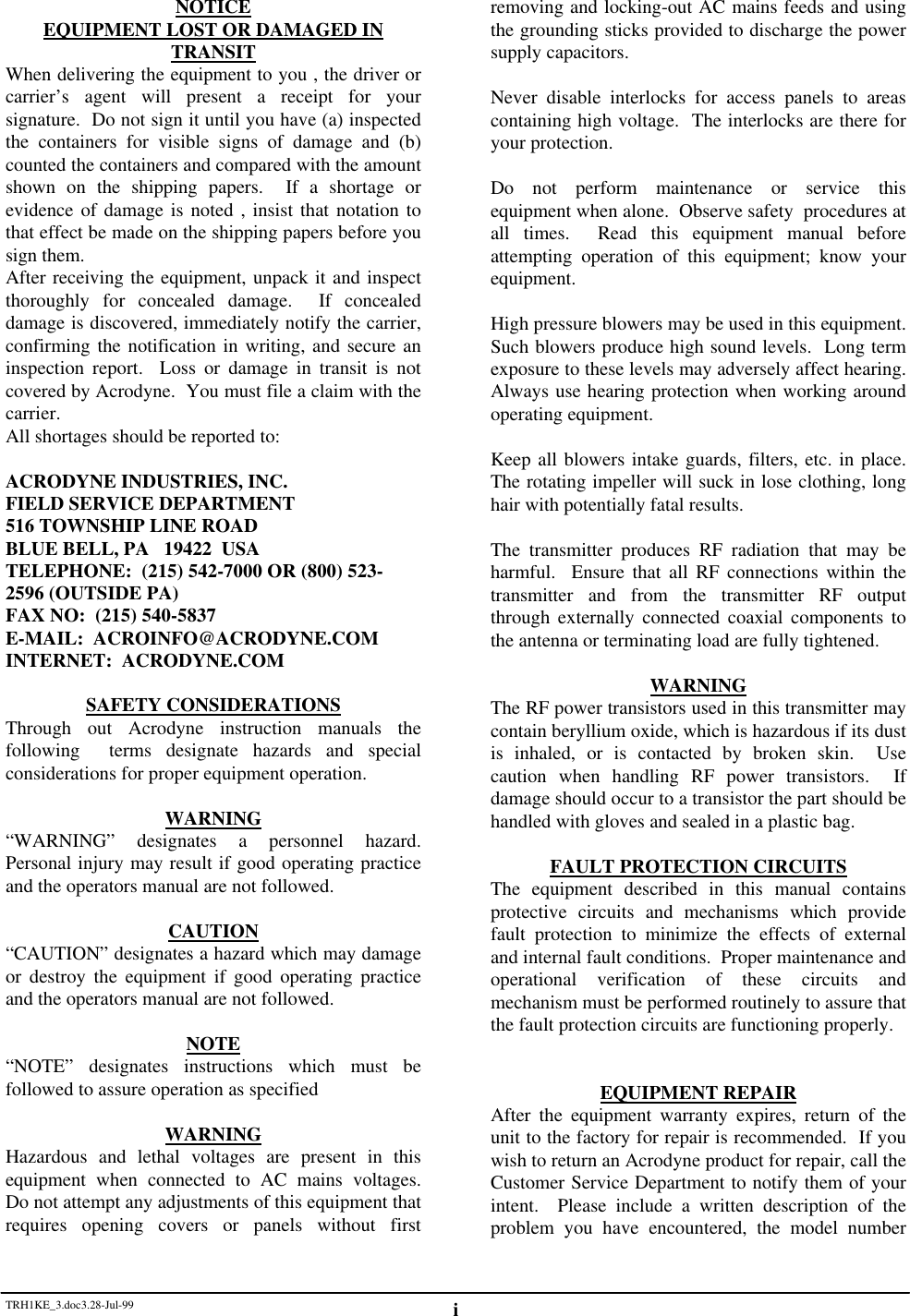 TRH1KE_3.doc3.28-Jul-99 iNOTICEEQUIPMENT LOST OR DAMAGED INTRANSITWhen delivering the equipment to you , the driver orcarrier&rsquo;s agent will present a receipt for yoursignature.  Do not sign it until you have (a) inspectedthe containers for visible signs of damage and (b)counted the containers and compared with the amountshown on the shipping papers.  If a shortage orevidence of damage is noted , insist that notation tothat effect be made on the shipping papers before yousign them.After receiving the equipment, unpack it and inspectthoroughly for concealed damage.  If concealeddamage is discovered, immediately notify the carrier,confirming the notification in writing, and secure aninspection report.  Loss or damage in transit is notcovered by Acrodyne.  You must file a claim with thecarrier.All shortages should be reported to:ACRODYNE INDUSTRIES, INC.FIELD SERVICE DEPARTMENT516 TOWNSHIP LINE ROADBLUE BELL, PA   19422  USATELEPHONE:  (215) 542-7000 OR (800) 523-2596 (OUTSIDE PA)FAX NO:  (215) 540-5837E-MAIL:  ACROINFO@ACRODYNE.COMINTERNET:  ACRODYNE.COMSAFETY CONSIDERATIONSThrough out Acrodyne instruction manuals thefollowing  terms designate hazards and specialconsiderations for proper equipment operation.WARNING&ldquo;WARNING&rdquo; designates a personnel hazard.Personal injury may result if good operating practiceand the operators manual are not followed.CAUTION&ldquo;CAUTION&rdquo; designates a hazard which may damageor destroy the equipment if good operating practiceand the operators manual are not followed.NOTE&ldquo;NOTE&rdquo; designates instructions which must befollowed to assure operation as specifiedWARNINGHazardous and lethal voltages are present in thisequipment when connected to AC mains voltages.Do not attempt any adjustments of this equipment thatrequires opening covers or panels without firstremoving and locking-out AC mains feeds and usingthe grounding sticks provided to discharge the powersupply capacitors.Never disable interlocks for access panels to areascontaining high voltage.  The interlocks are there foryour protection.Do not perform maintenance or service thisequipment when alone.  Observe safety  procedures atall times.  Read this equipment manual beforeattempting operation of this equipment; know yourequipment.High pressure blowers may be used in this equipment.Such blowers produce high sound levels.  Long termexposure to these levels may adversely affect hearing.Always use hearing protection when working aroundoperating equipment.Keep all blowers intake guards, filters, etc. in place.The rotating impeller will suck in lose clothing, longhair with potentially fatal results.The transmitter produces RF radiation that may beharmful.  Ensure that all RF connections within thetransmitter and from the transmitter RF outputthrough externally connected coaxial components tothe antenna or terminating load are fully tightened.WARNINGThe RF power transistors used in this transmitter maycontain beryllium oxide, which is hazardous if its dustis inhaled, or is contacted by broken skin.  Usecaution when handling RF power transistors.  Ifdamage should occur to a transistor the part should behandled with gloves and sealed in a plastic bag.FAULT PROTECTION CIRCUITSThe equipment described in this manual containsprotective circuits and mechanisms which providefault protection to minimize the effects of externaland internal fault conditions.  Proper maintenance andoperational verification of these circuits andmechanism must be performed routinely to assure thatthe fault protection circuits are functioning properly.EQUIPMENT REPAIRAfter the equipment warranty expires, return of theunit to the factory for repair is recommended.  If youwish to return an Acrodyne product for repair, call theCustomer Service Department to notify them of yourintent.  Please include a written description of theproblem you have encountered, the model number