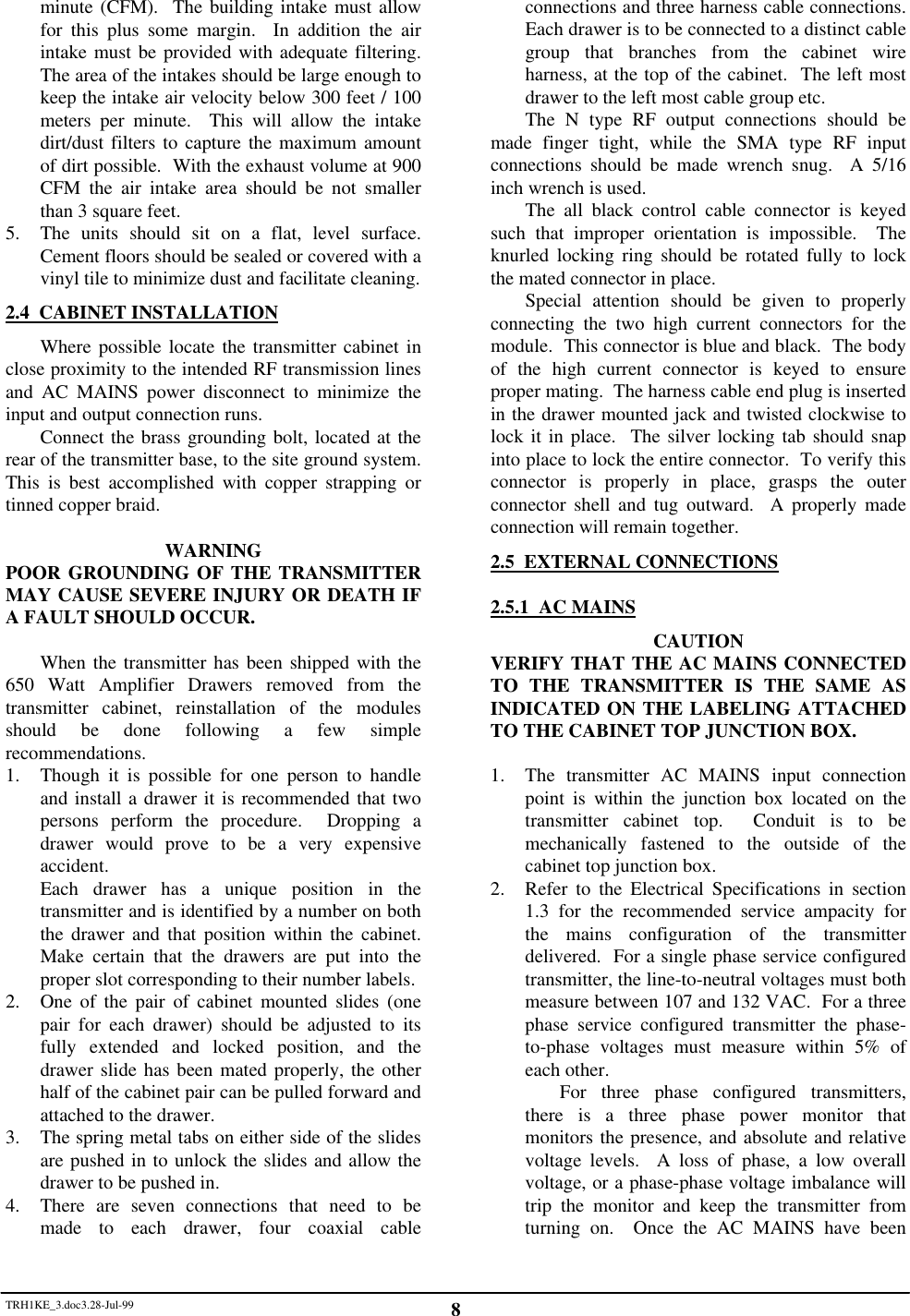 TRH1KE_3.doc3.28-Jul-99 8minute (CFM).  The building intake must allowfor this plus some margin.  In addition the airintake must be provided with adequate filtering.The area of the intakes should be large enough tokeep the intake air velocity below 300 feet / 100meters per minute.  This will allow the intakedirt/dust filters to capture the maximum amountof dirt possible.  With the exhaust volume at 900CFM the air intake area should be not smallerthan 3 square feet.5. The units should sit on a flat, level surface.Cement floors should be sealed or covered with avinyl tile to minimize dust and facilitate cleaning.2.4  CABINET INSTALLATIONWhere possible locate the transmitter cabinet inclose proximity to the intended RF transmission linesand AC MAINS power disconnect to minimize theinput and output connection runs.Connect the brass grounding bolt, located at therear of the transmitter base, to the site ground system.This is best accomplished with copper strapping ortinned copper braid.WARNINGPOOR GROUNDING OF THE TRANSMITTERMAY CAUSE SEVERE INJURY OR DEATH IFA FAULT SHOULD OCCUR.When the transmitter has been shipped with the650 Watt Amplifier Drawers removed from thetransmitter cabinet, reinstallation of the modulesshould be done following a few simplerecommendations.1. Though it is possible for one person to handleand install a drawer it is recommended that twopersons perform the procedure.  Dropping adrawer would prove to be a very expensiveaccident.Each drawer has a unique position in thetransmitter and is identified by a number on boththe drawer and that position within the cabinet.Make certain that the drawers are put into theproper slot corresponding to their number labels.2. One of the pair of cabinet mounted slides (onepair for each drawer) should be adjusted to itsfully extended and locked position, and thedrawer slide has been mated properly, the otherhalf of the cabinet pair can be pulled forward andattached to the drawer.3. The spring metal tabs on either side of the slidesare pushed in to unlock the slides and allow thedrawer to be pushed in.4. There are seven connections that need to bemade to each drawer, four coaxial cableconnections and three harness cable connections.Each drawer is to be connected to a distinct cablegroup that branches from the cabinet wireharness, at the top of the cabinet.  The left mostdrawer to the left most cable group etc.The N type RF output connections should bemade finger tight, while the SMA type RF inputconnections should be made wrench snug.  A 5/16inch wrench is used.The all black control cable connector is keyedsuch that improper orientation is impossible.  Theknurled locking ring should be rotated fully to lockthe mated connector in place.Special attention should be given to properlyconnecting the two high current connectors for themodule.  This connector is blue and black.  The bodyof the high current connector is keyed to ensureproper mating.  The harness cable end plug is insertedin the drawer mounted jack and twisted clockwise tolock it in place.  The silver locking tab should snapinto place to lock the entire connector.  To verify thisconnector is properly in place, grasps the outerconnector shell and tug outward.  A properly madeconnection will remain together.2.5  EXTERNAL CONNECTIONS2.5.1  AC MAINSCAUTIONVERIFY THAT THE AC MAINS CONNECTEDTO THE TRANSMITTER IS THE SAME ASINDICATED ON THE LABELING ATTACHEDTO THE CABINET TOP JUNCTION BOX.1. The transmitter AC MAINS input connectionpoint is within the junction box located on thetransmitter cabinet top.  Conduit is to bemechanically fastened to the outside of thecabinet top junction box.2. Refer to the Electrical Specifications in section1.3 for the recommended service ampacity forthe mains configuration of the transmitterdelivered.  For a single phase service configuredtransmitter, the line-to-neutral voltages must bothmeasure between 107 and 132 VAC.  For a threephase service configured transmitter the phase-to-phase voltages must measure within 5% ofeach other.For three phase configured transmitters,there is a three phase power monitor thatmonitors the presence, and absolute and relativevoltage levels.  A loss of phase, a low overallvoltage, or a phase-phase voltage imbalance willtrip the monitor and keep the transmitter fromturning on.  Once the AC MAINS have been