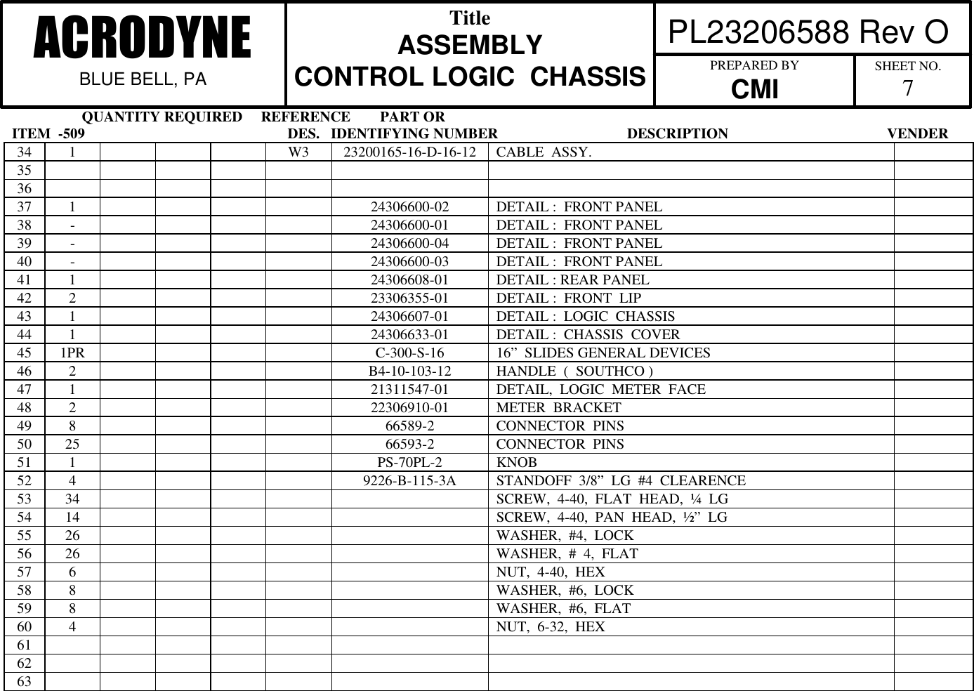                    QUANTITY REQUIRED     REFERENCE        PART ORITEM  -509                                                       DES.   IDENTIFYING NUMBER                                   DESCRIPTION                                           VENDER PL23206588 Rev OACRODYNEBLUE BELL, PATitleASSEMBLYCONTROL LOGIC  CHASSIS PREPARED BYCMI SHEET NO.734 1 W3 23200165-16-D-16-12 CABLE  ASSY.353637 1 24306600-02 DETAIL :  FRONT PANEL38 -24306600-01 DETAIL :  FRONT PANEL39 -24306600-04 DETAIL :  FRONT PANEL40 -24306600-03 DETAIL :  FRONT PANEL41 1 24306608-01 DETAIL : REAR PANEL42 2 23306355-01 DETAIL :  FRONT  LIP43 1 24306607-01 DETAIL :  LOGIC  CHASSIS44 1 24306633-01 DETAIL :  CHASSIS  COVER45 1PR C-300-S-16 16&rdquo;  SLIDES GENERAL DEVICES46 2 B4-10-103-12 HANDLE  (  SOUTHCO )47 1 21311547-01 DETAIL,  LOGIC  METER  FACE48 2 22306910-01 METER  BRACKET49 8 66589-2 CONNECTOR  PINS50 25 66593-2 CONNECTOR  PINS51 1 PS-70PL-2 KNOB52 4 9226-B-115-3A STANDOFF  3/8&rdquo;  LG  #4  CLEARENCE53 34 SCREW,  4-40,  FLAT  HEAD,  &frac14;  LG54 14 SCREW,  4-40,  PAN  HEAD,  &frac12;&rdquo;  LG55 26 WASHER,  #4,  LOCK56 26 WASHER,  #  4,  FLAT57 6 NUT,  4-40,  HEX58 8 WASHER,  #6,  LOCK59 8 WASHER,  #6,  FLAT60 4 NUT,  6-32,  HEX616263