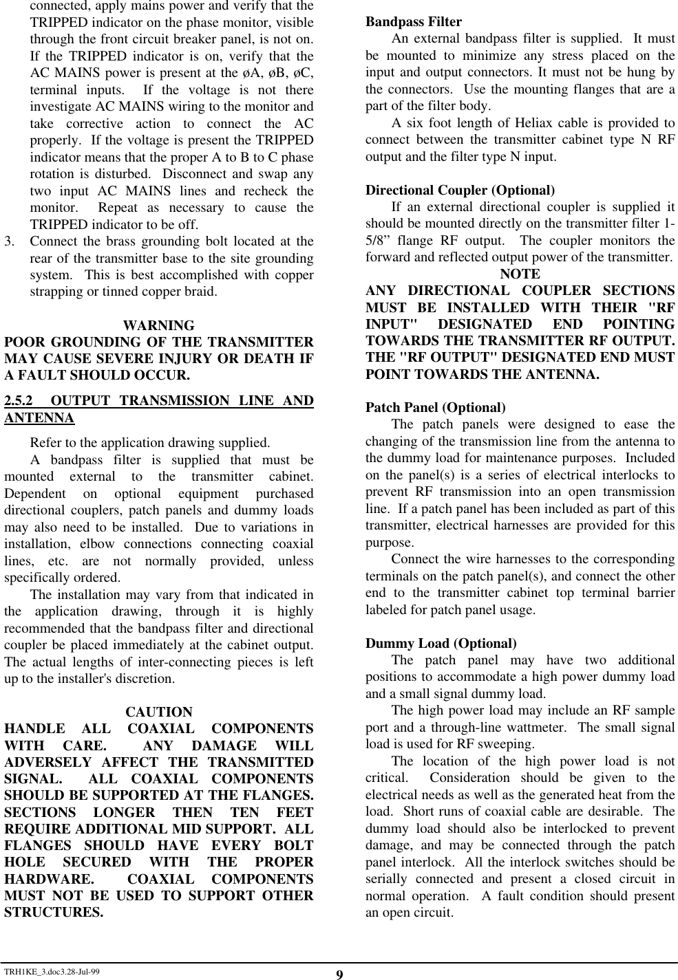 TRH1KE_3.doc3.28-Jul-99 9connected, apply mains power and verify that theTRIPPED indicator on the phase monitor, visiblethrough the front circuit breaker panel, is not on.If the TRIPPED indicator is on, verify that theAC MAINS power is present at the &oslash;A, &oslash;B, &oslash;C,terminal inputs.  If the voltage is not thereinvestigate AC MAINS wiring to the monitor andtake corrective action to connect the ACproperly.  If the voltage is present the TRIPPEDindicator means that the proper A to B to C phaserotation is disturbed.  Disconnect and swap anytwo input AC MAINS lines and recheck themonitor.  Repeat as necessary to cause theTRIPPED indicator to be off.3. Connect the brass grounding bolt located at therear of the transmitter base to the site groundingsystem.  This is best accomplished with copperstrapping or tinned copper braid.WARNINGPOOR GROUNDING OF THE TRANSMITTERMAY CAUSE SEVERE INJURY OR DEATH IFA FAULT SHOULD OCCUR.2.5.2  OUTPUT TRANSMISSION LINE ANDANTENNARefer to the application drawing supplied.A bandpass filter is supplied that must bemounted external to the transmitter cabinet.Dependent on optional equipment purchaseddirectional couplers, patch panels and dummy loadsmay also need to be installed.  Due to variations ininstallation, elbow connections connecting coaxiallines, etc. are not normally provided, unlessspecifically ordered.The installation may vary from that indicated inthe application drawing, through it is highlyrecommended that the bandpass filter and directionalcoupler be placed immediately at the cabinet output.The actual lengths of inter-connecting pieces is leftup to the installer's discretion.CAUTIONHANDLE ALL COAXIAL COMPONENTSWITH CARE.  ANY DAMAGE WILLADVERSELY AFFECT THE TRANSMITTEDSIGNAL.  ALL COAXIAL COMPONENTSSHOULD BE SUPPORTED AT THE FLANGES.SECTIONS LONGER THEN TEN FEETREQUIRE ADDITIONAL MID SUPPORT.  ALLFLANGES SHOULD HAVE EVERY BOLTHOLE SECURED WITH THE PROPERHARDWARE.  COAXIAL COMPONENTSMUST NOT BE USED TO SUPPORT OTHERSTRUCTURES.Bandpass FilterAn external bandpass filter is supplied.  It mustbe mounted to minimize any stress placed on theinput and output connectors. It must not be hung bythe connectors.  Use the mounting flanges that are apart of the filter body.A six foot length of Heliax cable is provided toconnect between the transmitter cabinet type N RFoutput and the filter type N input.Directional Coupler (Optional)If an external directional coupler is supplied itshould be mounted directly on the transmitter filter 1-5/8&rdquo; flange RF output.  The coupler monitors theforward and reflected output power of the transmitter.NOTEANY DIRECTIONAL COUPLER SECTIONSMUST BE INSTALLED WITH THEIR "RFINPUT" DESIGNATED END POINTINGTOWARDS THE TRANSMITTER RF OUTPUT.THE "RF OUTPUT" DESIGNATED END MUSTPOINT TOWARDS THE ANTENNA.Patch Panel (Optional)The patch panels were designed to ease thechanging of the transmission line from the antenna tothe dummy load for maintenance purposes.  Includedon the panel(s) is a series of electrical interlocks toprevent RF transmission into an open transmissionline.  If a patch panel has been included as part of thistransmitter, electrical harnesses are provided for thispurpose.Connect the wire harnesses to the correspondingterminals on the patch panel(s), and connect the otherend to the transmitter cabinet top terminal barrierlabeled for patch panel usage.Dummy Load (Optional)The patch panel may have two additionalpositions to accommodate a high power dummy loadand a small signal dummy load.The high power load may include an RF sampleport and a through-line wattmeter.  The small signalload is used for RF sweeping.The location of the high power load is notcritical.  Consideration should be given to theelectrical needs as well as the generated heat from theload.  Short runs of coaxial cable are desirable.  Thedummy load should also be interlocked to preventdamage, and may be connected through the patchpanel interlock.  All the interlock switches should beserially connected and present a closed circuit innormal operation.  A fault condition should presentan open circuit.