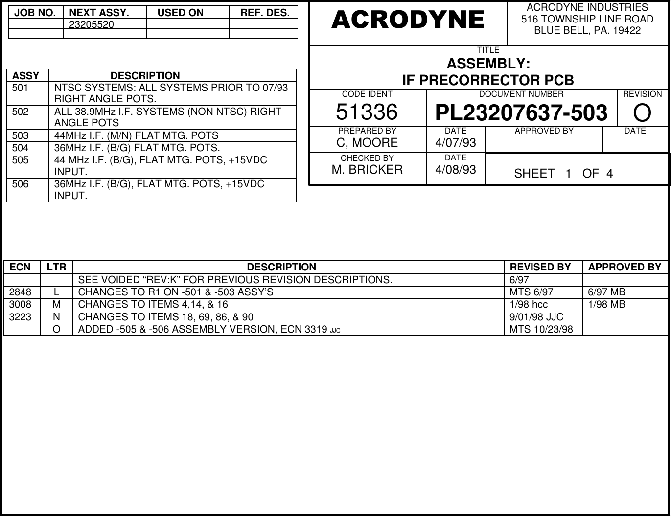 JOB NO.NEXT ASSY.  USED ON  REF. DES.23205520ASSY                    DESCRIPTION501 NTSC SYSTEMS: ALL SYSTEMS PRIOR TO 07/93RIGHT ANGLE POTS.502 ALL 38.9MHz I.F. SYSTEMS (NON NTSC) RIGHTANGLE POTS503 44MHz I.F. (M/N) FLAT MTG. POTS504 36MHz I.F. (B/G) FLAT MTG. POTS.505 44 MHz I.F. (B/G), FLAT MTG. POTS, +15VDCINPUT.506 36MHz I.F. (B/G), FLAT MTG. POTS, +15VDCINPUT.ECN LTR                                                             DESCRIPTION REVISED BY APPROVED BYSEE VOIDED &ldquo;REV:K&rdquo; FOR PREVIOUS REVISION DESCRIPTIONS. 6/972848 L CHANGES TO R1 ON -501 &amp; -503 ASSY&rsquo;S MTS 6/97 6/97 MB3008 MCHANGES TO ITEMS 4,14, &amp; 16 1/98 hcc 1/98 MB3223 NCHANGES TO ITEMS 18, 69, 86, &amp; 90 9/01/98 JJCOADDED -505 &amp; -506 ASSEMBLY VERSION, ECN 3319 JJC MTS 10/23/98ACRODYNE INDUSTRIES516 TOWNSHIP LINE ROADBLUE BELL, PA. 19422TITLEASSEMBLY:IF PRECORRECTOR PCB          CODE IDENT51336 DOCUMENT NUMBERPL23207637-503 REVISIONOPREPARED BYC, MOORECHECKED BYM. BRICKERDATE4/07/93DATE4/08/93APPROVED BY          DATE          ACRODYNE          SHEET   1   OF  4