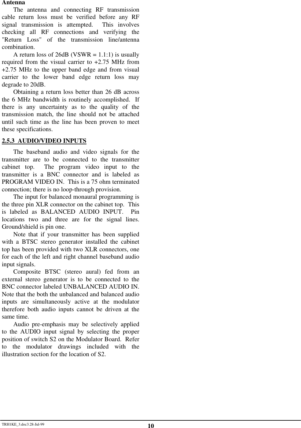 TRH1KE_3.doc3.28-Jul-99 10AntennaThe antenna and connecting RF transmissioncable return loss must be verified before any RFsignal transmission is attempted.  This involveschecking all RF connections and verifying the"Return Loss" of the transmission line/antennacombination.A return loss of 26dB (VSWR = 1.1:1) is usuallyrequired from the visual carrier to +2.75 MHz from+2.75 MHz to the upper band edge and from visualcarrier to the lower band edge return loss maydegrade to 20dB.Obtaining a return loss better than 26 dB acrossthe 6 MHz bandwidth is routinely accomplished.  Ifthere is any uncertainty as to the quality of thetransmission match, the line should not be attacheduntil such time as the line has been proven to meetthese specifications.2.5.3  AUDIO/VIDEO INPUTSThe baseband audio and video signals for thetransmitter are to be connected to the transmittercabinet top.  The program video input to thetransmitter is a BNC connector and is labeled asPROGRAM VIDEO IN.  This is a 75 ohm terminatedconnection; there is no loop-through provision.The input for balanced monaural programming isthe three pin XLR connector on the cabinet top.  Thisis labeled as BALANCED AUDIO INPUT.  Pinlocations two and three are for the signal lines.Ground/shield is pin one.Note that if your transmitter has been suppliedwith a BTSC stereo generator installed the cabinettop has been provided with two XLR connectors, onefor each of the left and right channel baseband audioinput signals.Composite BTSC (stereo aural) fed from anexternal stereo generator is to be connected to theBNC connector labeled UNBALANCED AUDIO IN.Note that the both the unbalanced and balanced audioinputs are simultaneously active at the modulatortherefore both audio inputs cannot be driven at thesame time.Audio pre-emphasis may be selectively appliedto the AUDIO input signal by selecting the properposition of switch S2 on the Modulator Board.  Referto the modulator drawings included with theillustration section for the location of S2.