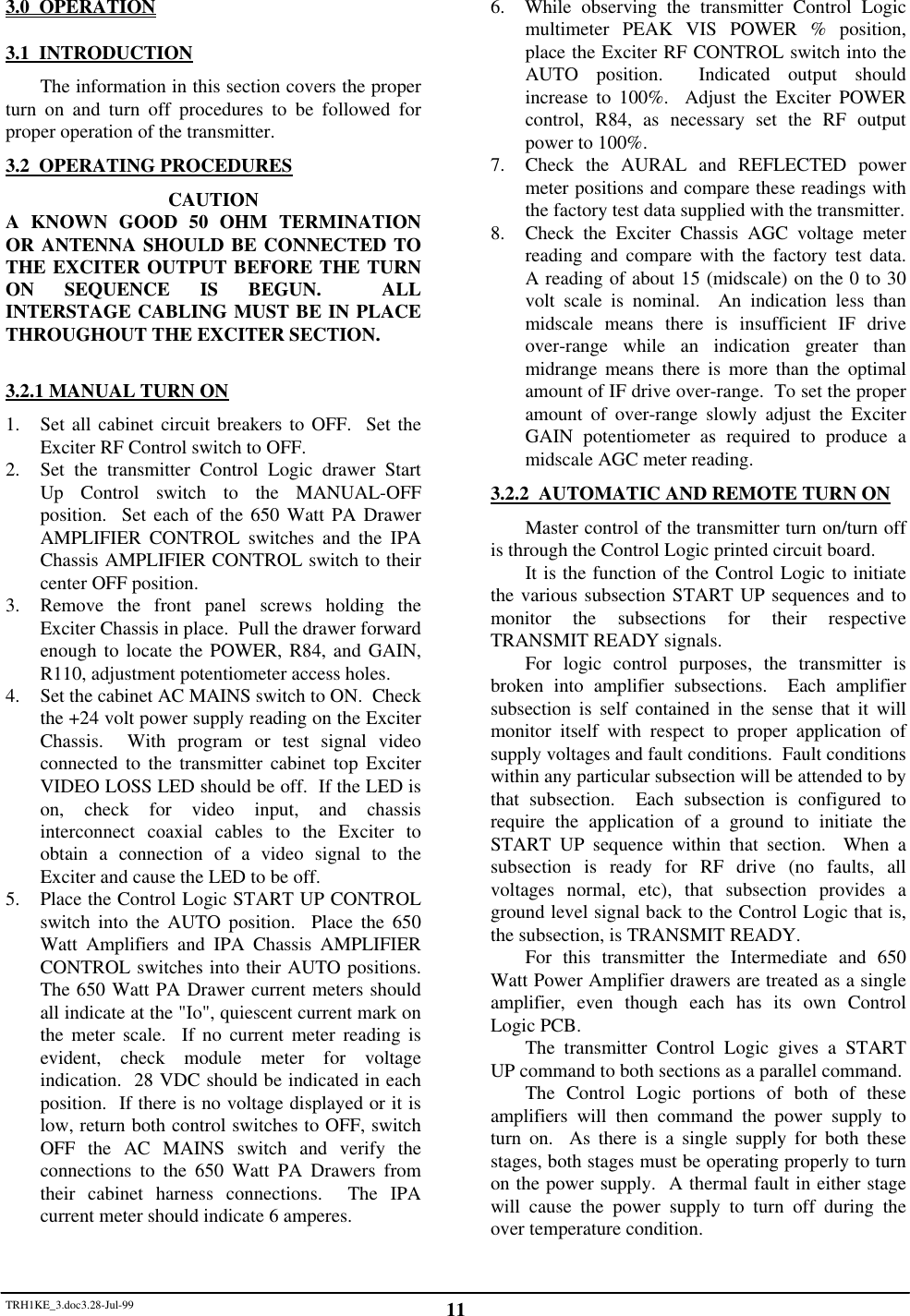 TRH1KE_3.doc3.28-Jul-99 113.0  OPERATION3.1  INTRODUCTIONThe information in this section covers the properturn on and turn off procedures to be followed forproper operation of the transmitter.3.2  OPERATING PROCEDURESCAUTIONA KNOWN GOOD 50 OHM TERMINATIONOR ANTENNA SHOULD BE CONNECTED TOTHE EXCITER OUTPUT BEFORE THE TURNON SEQUENCE IS BEGUN.  ALLINTERSTAGE CABLING MUST BE IN PLACETHROUGHOUT THE EXCITER SECTION.3.2.1 MANUAL TURN ON1. Set all cabinet circuit breakers to OFF.  Set theExciter RF Control switch to OFF.2. Set the transmitter Control Logic drawer StartUp Control switch to the MANUAL-OFFposition.  Set each of the 650 Watt PA DrawerAMPLIFIER CONTROL switches and the IPAChassis AMPLIFIER CONTROL switch to theircenter OFF position.3. Remove the front panel screws holding theExciter Chassis in place.  Pull the drawer forwardenough to locate the POWER, R84, and GAIN,R110, adjustment potentiometer access holes.4. Set the cabinet AC MAINS switch to ON.  Checkthe +24 volt power supply reading on the ExciterChassis.  With program or test signal videoconnected to the transmitter cabinet top ExciterVIDEO LOSS LED should be off.  If the LED ison, check for video input, and chassisinterconnect coaxial cables to the Exciter toobtain a connection of a video signal to theExciter and cause the LED to be off.5. Place the Control Logic START UP CONTROLswitch into the AUTO position.  Place the 650Watt Amplifiers and IPA Chassis AMPLIFIERCONTROL switches into their AUTO positions.The 650 Watt PA Drawer current meters shouldall indicate at the "Io", quiescent current mark onthe meter scale.  If no current meter reading isevident, check module meter for voltageindication.  28 VDC should be indicated in eachposition.  If there is no voltage displayed or it islow, return both control switches to OFF, switchOFF the AC MAINS switch and verify theconnections to the 650 Watt PA Drawers fromtheir cabinet harness connections.  The IPAcurrent meter should indicate 6 amperes.6.  While observing the transmitter Control Logicmultimeter PEAK VIS POWER % position,place the Exciter RF CONTROL switch into theAUTO position.  Indicated output shouldincrease to 100%.  Adjust the Exciter POWERcontrol, R84, as necessary set the RF outputpower to 100%.7. Check the AURAL and REFLECTED powermeter positions and compare these readings withthe factory test data supplied with the transmitter.8. Check the Exciter Chassis AGC voltage meterreading and compare with the factory test data.A reading of about 15 (midscale) on the 0 to 30volt scale is nominal.  An indication less thanmidscale means there is insufficient IF driveover-range while an indication greater thanmidrange means there is more than the optimalamount of IF drive over-range.  To set the properamount of over-range slowly adjust the ExciterGAIN potentiometer as required to produce amidscale AGC meter reading.3.2.2  AUTOMATIC AND REMOTE TURN ONMaster control of the transmitter turn on/turn offis through the Control Logic printed circuit board.It is the function of the Control Logic to initiatethe various subsection START UP sequences and tomonitor the subsections for their respectiveTRANSMIT READY signals.For logic control purposes, the transmitter isbroken into amplifier subsections.  Each amplifiersubsection is self contained in the sense that it willmonitor itself with respect to proper application ofsupply voltages and fault conditions.  Fault conditionswithin any particular subsection will be attended to bythat subsection.  Each subsection is configured torequire the application of a ground to initiate theSTART UP sequence within that section.  When asubsection is ready for RF drive (no faults, allvoltages normal, etc), that subsection provides aground level signal back to the Control Logic that is,the subsection, is TRANSMIT READY.For this transmitter the Intermediate and 650Watt Power Amplifier drawers are treated as a singleamplifier, even though each has its own ControlLogic PCB.The transmitter Control Logic gives a STARTUP command to both sections as a parallel command.The Control Logic portions of both of theseamplifiers will then command the power supply toturn on.  As there is a single supply for both thesestages, both stages must be operating properly to turnon the power supply.  A thermal fault in either stagewill cause the power supply to turn off during theover temperature condition.