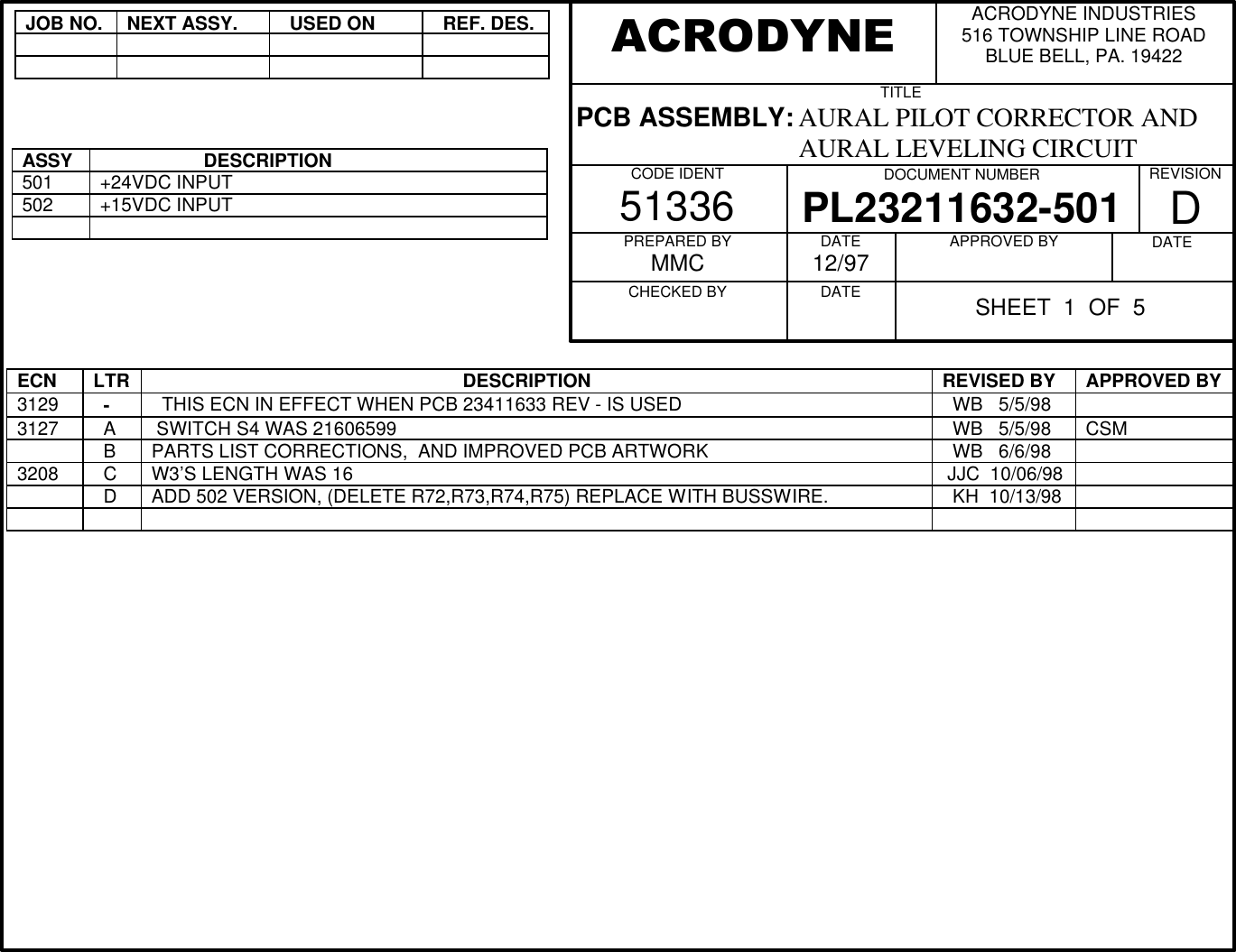 JOB NO.NEXT ASSY.  USED ON  REF. DES.ASSY                    DESCRIPTION501+24VDC INPUT502+15VDC INPUTECN LTR                                                             DESCRIPTION REVISED BY APPROVED BY3129   -   THIS ECN IN EFFECT WHEN PCB 23411633 REV - IS USED   WB   5/5/983127   A  SWITCH S4 WAS 21606599   WB   5/5/98 CSM  B PARTS LIST CORRECTIONS,  AND IMPROVED PCB ARTWORK   WB   6/6/983208   C W3&rsquo;S LENGTH WAS 16  JJC  10/06/98  D ADD 502 VERSION, (DELETE R72,R73,R74,R75) REPLACE WITH BUSSWIRE.   KH  10/13/98ACRODYNE INDUSTRIES516 TOWNSHIP LINE ROADBLUE BELL, PA. 19422TITLEPCB ASSEMBLY: AURAL PILOT CORRECTOR AND                                  AURAL LEVELING CIRCUITCODE IDENT51336 DOCUMENT NUMBERPL23211632-501 REVISIONDPREPARED BYMMCCHECKED BY          DATE12/97DATE          APPROVED BY          DATE          ACRODYNESHEET  1  OF  5