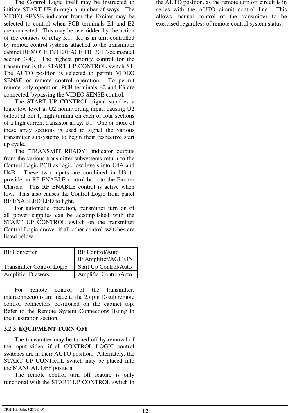 TRH1KE_3.doc3.28-Jul-99 12The Control Logic itself may be instructed toinitiate START UP through a number of ways.  TheVIDEO SENSE indicator from the Exciter may beselected to control when PCB terminals E1 and E2are connected.  This may be overridden by the actionof the contacts of relay K1.  K1 is in turn controlledby remote control systems attached to the transmittercabinet REMOTE INTERFACE TB1301 (see manualsection 3.4).  The highest priority control for thetransmitter is the START UP CONTROL switch S1.The AUTO position is selected to permit VIDEOSENSE or remote control operation.  To permitremote only operation, PCB terminals E2 and E3 areconnected, bypassing the VIDEO SENSE control.The START UP CONTROL signal supplies alogic low level at U2 noninverting input, causing U2output at pin 1, high turning on each of four sectionsof a high current transistor array, U1.  One or more ofthese array sections is used to signal the varioustransmitter subsystems to begin their respective startup cycle.The "TRANSMIT READY" indicator outputsfrom the various transmitter subsystems return to theControl Logic PCB as logic low levels into U4A andU4B.  These two inputs are combined in U3 toprovide an RF ENABLE control back to the ExciterChassis.  This RF ENABLE control is active whenlow.  This also causes the Control Logic front panelRF ENABLED LED to light.For automatic operation, transmitter turn on ofall power supplies can be accomplished with theSTART UP CONTROL switch on the transmitterControl Logic drawer if all other control switches arelisted below.RF Converter RF Control/AutoIF Amplifier/AGC ONTransmitter Control Logic Start Up Control/AutoAmplifier Drawers Amplifier Control/AutoFor remote control of the transmitter,interconnections are made to the 25 pin D-sub remotecontrol connectors positioned on the cabinet top.Refer to the Remote System Connections listing inthe illustration section.3.2.3  EQUIPMENT TURN OFFThe transmitter may be turned off by removal ofthe input video, if all CONTROL LOGIC controlswitches are in their AUTO position.  Alternately, theSTART UP CONTROL switch may be placed intothe MANUAL OFF position.The remote control turn off feature is onlyfunctional with the START UP CONTROL switch inthe AUTO position, as the remote turn off circuit is inseries with the AUTO circuit control line.  Thisallows manual control of the transmitter to beexercised regardless of remote control system status.