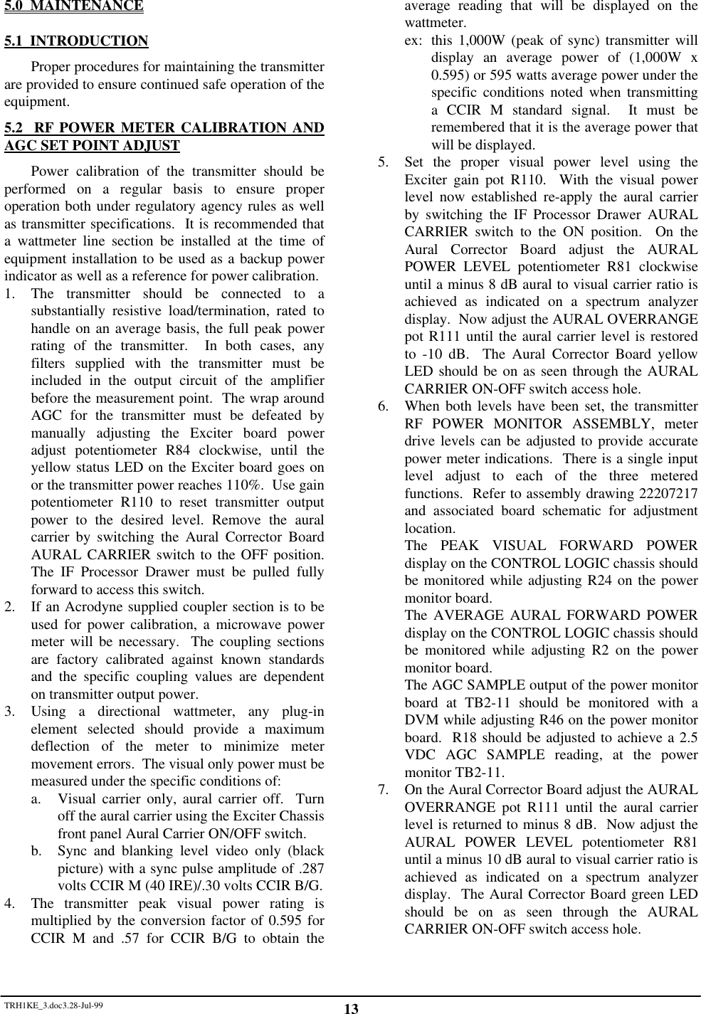 TRH1KE_3.doc3.28-Jul-99 135.0  MAINTENANCE5.1  INTRODUCTIONProper procedures for maintaining the transmitterare provided to ensure continued safe operation of theequipment.5.2  RF POWER METER CALIBRATION ANDAGC SET POINT ADJUSTPower calibration of the transmitter should beperformed on a regular basis to ensure properoperation both under regulatory agency rules as wellas transmitter specifications.  It is recommended thata wattmeter line section be installed at the time ofequipment installation to be used as a backup powerindicator as well as a reference for power calibration.1. The transmitter should be connected to asubstantially resistive load/termination, rated tohandle on an average basis, the full peak powerrating of the transmitter.  In both cases, anyfilters supplied with the transmitter must beincluded in the output circuit of the amplifierbefore the measurement point.  The wrap aroundAGC for the transmitter must be defeated bymanually adjusting the Exciter board poweradjust potentiometer R84 clockwise, until theyellow status LED on the Exciter board goes onor the transmitter power reaches 110%.  Use gainpotentiometer R110 to reset transmitter outputpower to the desired level. Remove the auralcarrier by switching the Aural Corrector BoardAURAL CARRIER switch to the OFF position.The IF Processor Drawer must be pulled fullyforward to access this switch.2. If an Acrodyne supplied coupler section is to beused for power calibration, a microwave powermeter will be necessary.  The coupling sectionsare factory calibrated against known standardsand the specific coupling values are dependenton transmitter output power.3. Using a directional wattmeter, any plug-inelement selected should provide a maximumdeflection of the meter to minimize metermovement errors.  The visual only power must bemeasured under the specific conditions of:a. Visual carrier only, aural carrier off.  Turnoff the aural carrier using the Exciter Chassisfront panel Aural Carrier ON/OFF switch.b. Sync and blanking level video only (blackpicture) with a sync pulse amplitude of .287volts CCIR M (40 IRE)/.30 volts CCIR B/G.4. The transmitter peak visual power rating ismultiplied by the conversion factor of 0.595 forCCIR M and .57 for CCIR B/G to obtain theaverage reading that will be displayed on thewattmeter.ex: this 1,000W (peak of sync) transmitter willdisplay an average power of (1,000W x0.595) or 595 watts average power under thespecific conditions noted when transmittinga CCIR M standard signal.  It must beremembered that it is the average power thatwill be displayed.5. Set the proper visual power level using theExciter gain pot R110.  With the visual powerlevel now established re-apply the aural carrierby switching the IF Processor Drawer AURALCARRIER switch to the ON position.  On theAural Corrector Board adjust the AURALPOWER LEVEL potentiometer R81 clockwiseuntil a minus 8 dB aural to visual carrier ratio isachieved as indicated on a spectrum analyzerdisplay.  Now adjust the AURAL OVERRANGEpot R111 until the aural carrier level is restoredto -10 dB.  The Aural Corrector Board yellowLED should be on as seen through the AURALCARRIER ON-OFF switch access hole.6. When both levels have been set, the transmitterRF POWER MONITOR ASSEMBLY, meterdrive levels can be adjusted to provide accuratepower meter indications.  There is a single inputlevel adjust to each of the three meteredfunctions.  Refer to assembly drawing 22207217and associated board schematic for adjustmentlocation.The PEAK VISUAL FORWARD POWERdisplay on the CONTROL LOGIC chassis shouldbe monitored while adjusting R24 on the powermonitor board.The AVERAGE AURAL FORWARD POWERdisplay on the CONTROL LOGIC chassis shouldbe monitored while adjusting R2 on the powermonitor board.The AGC SAMPLE output of the power monitorboard at TB2-11 should be monitored with aDVM while adjusting R46 on the power monitorboard.  R18 should be adjusted to achieve a 2.5VDC AGC SAMPLE reading, at the powermonitor TB2-11.7. On the Aural Corrector Board adjust the AURALOVERRANGE pot R111 until the aural carrierlevel is returned to minus 8 dB.  Now adjust theAURAL POWER LEVEL potentiometer R81until a minus 10 dB aural to visual carrier ratio isachieved as indicated on a spectrum analyzerdisplay.  The Aural Corrector Board green LEDshould be on as seen through the AURALCARRIER ON-OFF switch access hole.