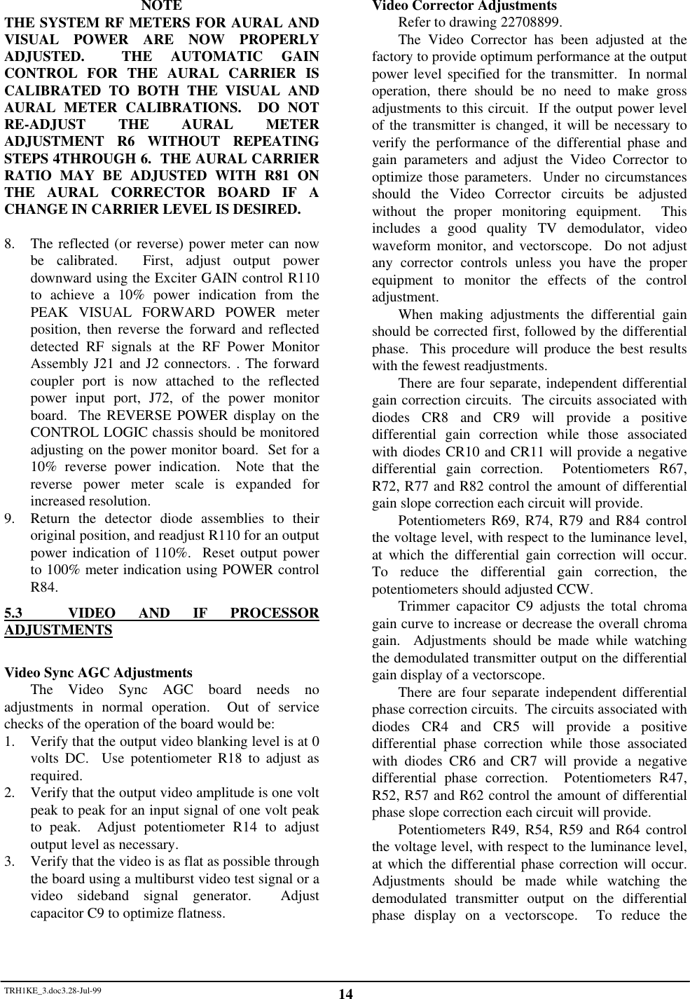TRH1KE_3.doc3.28-Jul-99 14NOTETHE SYSTEM RF METERS FOR AURAL ANDVISUAL POWER ARE NOW PROPERLYADJUSTED.  THE AUTOMATIC GAINCONTROL FOR THE AURAL CARRIER ISCALIBRATED TO BOTH THE VISUAL ANDAURAL METER CALIBRATIONS.  DO NOTRE-ADJUST THE AURAL METERADJUSTMENT R6 WITHOUT REPEATINGSTEPS 4THROUGH 6.  THE AURAL CARRIERRATIO MAY BE ADJUSTED WITH R81 ONTHE AURAL CORRECTOR BOARD IF ACHANGE IN CARRIER LEVEL IS DESIRED.8. The reflected (or reverse) power meter can nowbe calibrated.  First, adjust output powerdownward using the Exciter GAIN control R110to achieve a 10% power indication from thePEAK VISUAL FORWARD POWER meterposition, then reverse the forward and reflecteddetected RF signals at the RF Power MonitorAssembly J21 and J2 connectors. . The forwardcoupler port is now attached to the reflectedpower input port, J72, of the power monitorboard.  The REVERSE POWER display on theCONTROL LOGIC chassis should be monitoredadjusting on the power monitor board.  Set for a10% reverse power indication.  Note that thereverse power meter scale is expanded forincreased resolution.9. Return the detector diode assemblies to theiroriginal position, and readjust R110 for an outputpower indication of 110%.  Reset output powerto 100% meter indication using POWER controlR84.5.3  VIDEO AND IF PROCESSORADJUSTMENTSVideo Sync AGC AdjustmentsThe Video Sync AGC board needs noadjustments in normal operation.  Out of servicechecks of the operation of the board would be:1. Verify that the output video blanking level is at 0volts DC.  Use potentiometer R18 to adjust asrequired.2. Verify that the output video amplitude is one voltpeak to peak for an input signal of one volt peakto peak.  Adjust potentiometer R14 to adjustoutput level as necessary.3. Verify that the video is as flat as possible throughthe board using a multiburst video test signal or avideo sideband signal generator.  Adjustcapacitor C9 to optimize flatness.Video Corrector AdjustmentsRefer to drawing 22708899.The Video Corrector has been adjusted at thefactory to provide optimum performance at the outputpower level specified for the transmitter.  In normaloperation, there should be no need to make grossadjustments to this circuit.  If the output power levelof the transmitter is changed, it will be necessary toverify the performance of the differential phase andgain parameters and adjust the Video Corrector tooptimize those parameters.  Under no circumstancesshould the Video Corrector circuits be adjustedwithout the proper monitoring equipment.  Thisincludes a good quality TV demodulator, videowaveform monitor, and vectorscope.  Do not adjustany corrector controls unless you have the properequipment to monitor the effects of the controladjustment.When making adjustments the differential gainshould be corrected first, followed by the differentialphase.  This procedure will produce the best resultswith the fewest readjustments.There are four separate, independent differentialgain correction circuits.  The circuits associated withdiodes CR8 and CR9 will provide a positivedifferential gain correction while those associatedwith diodes CR10 and CR11 will provide a negativedifferential gain correction.  Potentiometers R67,R72, R77 and R82 control the amount of differentialgain slope correction each circuit will provide.Potentiometers R69, R74, R79 and R84 controlthe voltage level, with respect to the luminance level,at which the differential gain correction will occur.To reduce the differential gain correction, thepotentiometers should adjusted CCW.Trimmer capacitor C9 adjusts the total chromagain curve to increase or decrease the overall chromagain.  Adjustments should be made while watchingthe demodulated transmitter output on the differentialgain display of a vectorscope.There are four separate independent differentialphase correction circuits.  The circuits associated withdiodes CR4 and CR5 will provide a positivedifferential phase correction while those associatedwith diodes CR6 and CR7 will provide a negativedifferential phase correction.  Potentiometers R47,R52, R57 and R62 control the amount of differentialphase slope correction each circuit will provide.Potentiometers R49, R54, R59 and R64 controlthe voltage level, with respect to the luminance level,at which the differential phase correction will occur.Adjustments should be made while watching thedemodulated transmitter output on the differentialphase display on a vectorscope.  To reduce the