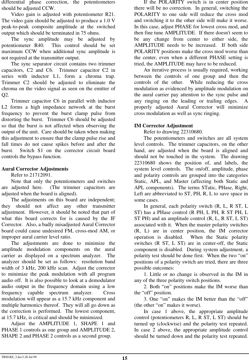 TRH1KE_3.doc3.28-Jul-99 15differential phase correction, the potentiometersshould be adjusted CCW.Video gain is adjusted with potentiometer R21.The video gain should be adjusted to produce a 1.0 Vpeak-to-peak composite amplitude at the switchedoutput which should be terminated in 75 ohms.The sync amplitude may be adjusted bypotentiometer R40.  This control should be setmaximum CCW when additional sync amplitude isnot required at the transmitter output.The sync separator circuit contains two trimmercapacitors, C2 and C6.  Trimmer capacitor C2 inseries with inductor L1, form a chroma trap.Trimmer C2 should be adjusted to eliminate thechroma on the video signal as seen on the emitter ofQ2. Trimmer capacitor C6 in parallel with inductorL2 forms a high impedance network at the burstfrequency to prevent the burst clamp pulse fromdistorting the burst.  Trimmer C6 should be adjustedso that the burst is not affected when observing theoutput of the unit.  Care should be taken when makingthis adjustment to ensure that the clamp pulse rise andfall times do not cause spikes before and after theburst.  Switch S1 on the corrector circuit boardcontrols the bypass function.Aural Corrector AdjustmentsRefer to 21712091.Note that only the potentiometers and switchesare adjusted here.  (The trimmer capacitors areadjusted when the board is aligned).The adjustments on this board are independent;they should not affect any other transmitteradjustment.  However, it should be noted that part ofwhat this board corrects for is caused by the IFCorrector.  Also, a badly misadjusted Aural Correctorboard could cause undesired FM, cross-mod AM, orimproper aural carrier level ratio.The adjustments are done to minimize theamplitude modulation components on the auralcarrier as displayed on a spectrum analyzer.  Theanalyzer should be set as follows:  resolution bandwidth of 3 kHz, 200 kHz scan.  Adjust the correctorto minimize the peak modulation with all programaudio off.  It is also possible to look at a demodulatoraudio output in the frequency domain using a lowfrequency capable spectrum analyzer.  Crossmodulation will appear as a 15.7 kHz component andmultiple harmonics thereof.  They will all go down asthe correction is performed.  The lowest component,at 15.7 kHz, is critical and should be minimized.Adjust the AMPLITUDE 1, SHAPE 1 andPHASE 1 controls as one group and AMPLITUDE 2,SHAPE 2 and PHASE 2 controls as a second group.If the POLARITY switch is in center positionthere will be no correction.  In general, switching thePOLARITY to one side will reduce the cross modand switching it to the other side will make it worse.In this case, adjust PHASE for lowest cross mod, andthen fine tune AMPLITUDE.  If there doesn't seem tobe any change from center to either side, theAMPLITUDE needs to be increased.  If both sidePOLARITY positions make the cross mod worse thanthe center, even when a different PHASE setting istried, the AMPLITUDE may have to be reduced.An iterative process is usually required, workingbetween the controls of one group and then thecontrols of the other.  While reducing the crossmodulation as evidenced by amplitude modulation onthe aural carrier pay attention to the sync pulse andany ringing on the leading or trailing edges.  Aproperly adjusted Aural Corrector will minimizecross modulation as well as sync ringing.IM Corrector AdjustmentRefer to drawing 22310680.The potentiometers and switches are all systemlevel controls.  The trimmer capacitors, on the otherhand, are adjusted when the board is aligned andshould not be touched in the system.  The drawing22310680 shows the position of, and labels, thesystem level controls.  The on/off, amplitude, phaseand polarity controls are grouped into the categoriesStatic, APL, and Master (affecting both Static andAPL components).  The terms STatic, PHase, Right,Left are abbreviated to ST, PH, R, L to save space insome cases.In general, each polarity switch (R, L, R ST, LST) has a PHase control (R PH, L PH, R ST PH, LST PH) and an amplitude control (R, L, R ST, L ST)associated with it.  When the master polarity switches(R, L) are in center position, the IM correctoroperation is disabled.  When the Static polarityswitches (R ST, L ST) are in center-off, the Staticcomponent is disabled.  During system adjustment, apolarity test should be done first.  When the two &ldquo;on&rdquo;positions of a polarity switch are tried, there are threepossible outcomes:1. Little or no change is observed in the IM inany of the three polarity switch positions.2. Both &ldquo;on&rdquo; positions make the IM worse thanthe &ldquo;off&rdquo; position.3. One &ldquo;on&rdquo; makes the IM better than the &ldquo;off&rdquo;(the other &ldquo;on&rdquo; makes it worse).In case 1 above, the appropriate amplitudecontrol (potentiometers R, L, R ST, L ST) should beturned up (clockwise) and the polarity test repeated.In case 2 above, the appropriate amplitude controlshould be turned down and the polarity test repeated.