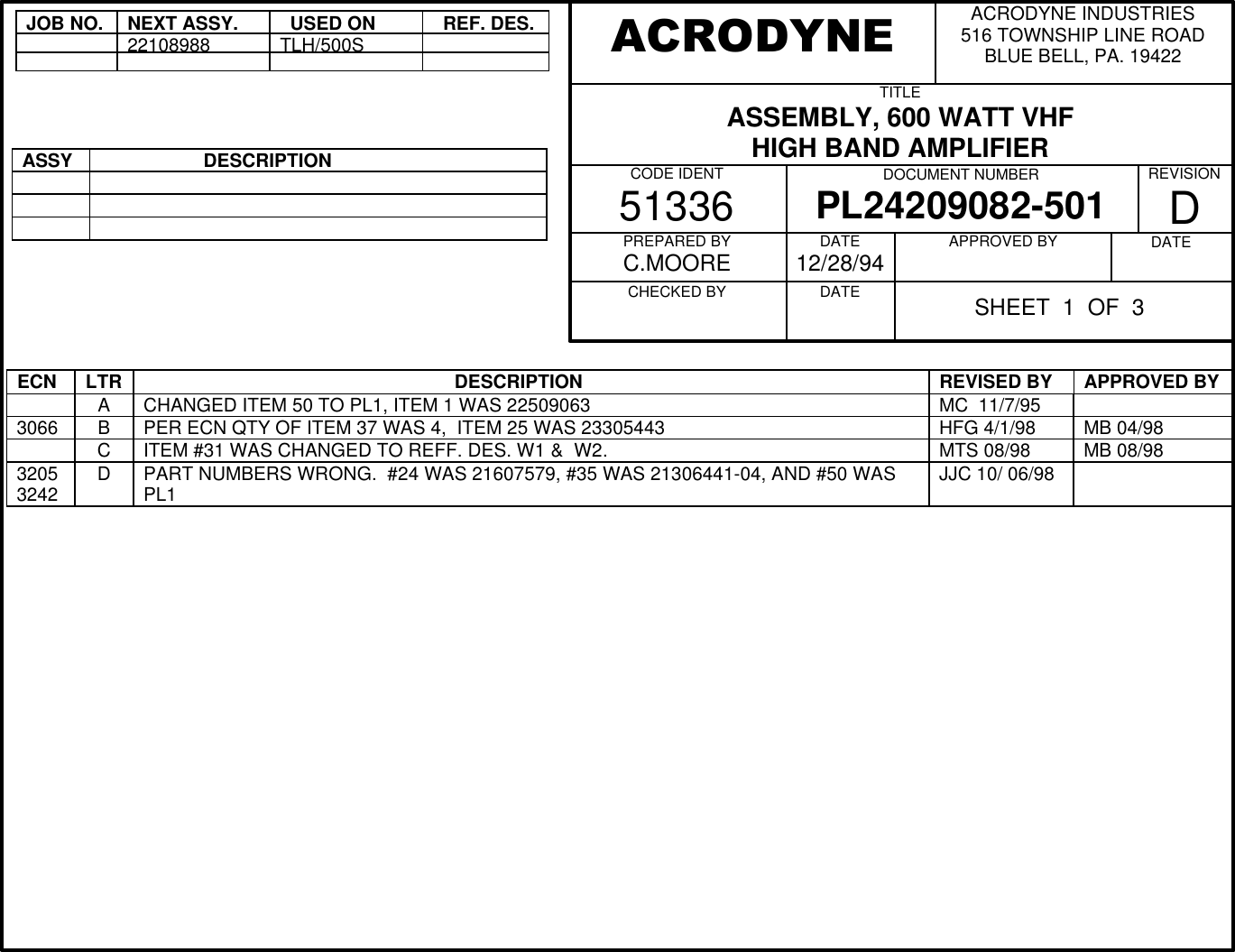 JOB NO.NEXT ASSY.  USED ON  REF. DES.22108988TLH/500SASSY                    DESCRIPTIONECN LTR                                                             DESCRIPTION REVISED BY APPROVED BYACHANGED ITEM 50 TO PL1, ITEM 1 WAS 22509063 MC  11/7/953066 BPER ECN QTY OF ITEM 37 WAS 4,  ITEM 25 WAS 23305443 HFG 4/1/98 MB 04/98CITEM #31 WAS CHANGED TO REFF. DES. W1 &amp;  W2. MTS 08/98 MB 08/9832053242 DPART NUMBERS WRONG.  #24 WAS 21607579, #35 WAS 21306441-04, AND #50 WASPL1 JJC 10/ 06/98ACRODYNE INDUSTRIES516 TOWNSHIP LINE ROADBLUE BELL, PA. 19422TITLEASSEMBLY, 600 WATT VHFHIGH BAND AMPLIFIERCODE IDENT51336 DOCUMENT NUMBERPL24209082-501 REVISIONDPREPARED BYC.MOORECHECKED BY          DATE12/28/94DATE          APPROVED BY          DATE          ACRODYNESHEET  1  OF  3