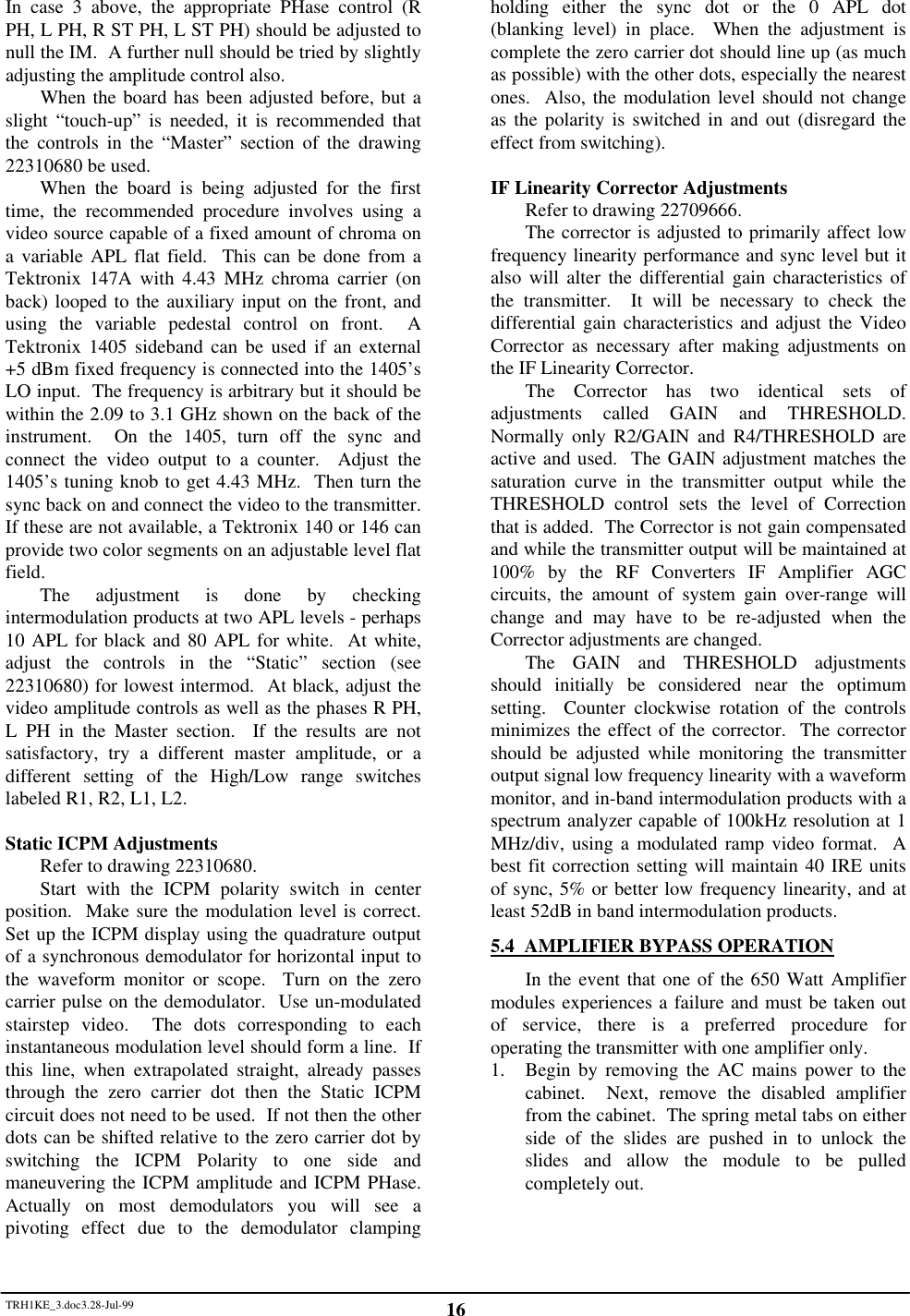 TRH1KE_3.doc3.28-Jul-99 16In case 3 above, the appropriate PHase control (RPH, L PH, R ST PH, L ST PH) should be adjusted tonull the IM.  A further null should be tried by slightlyadjusting the amplitude control also.When the board has been adjusted before, but aslight &ldquo;touch-up&rdquo; is needed, it is recommended thatthe controls in the &ldquo;Master&rdquo; section of the drawing22310680 be used.When the board is being adjusted for the firsttime, the recommended procedure involves using avideo source capable of a fixed amount of chroma ona variable APL flat field.  This can be done from aTektronix 147A with 4.43 MHz chroma carrier (onback) looped to the auxiliary input on the front, andusing the variable pedestal control on front.  ATektronix 1405 sideband can be used if an external+5 dBm fixed frequency is connected into the 1405&rsquo;sLO input.  The frequency is arbitrary but it should bewithin the 2.09 to 3.1 GHz shown on the back of theinstrument.  On the 1405, turn off the sync andconnect the video output to a counter.  Adjust the1405&rsquo;s tuning knob to get 4.43 MHz.  Then turn thesync back on and connect the video to the transmitter.If these are not available, a Tektronix 140 or 146 canprovide two color segments on an adjustable level flatfield.The adjustment is done by checkingintermodulation products at two APL levels - perhaps10 APL for black and 80 APL for white.  At white,adjust the controls in the &ldquo;Static&rdquo; section (see22310680) for lowest intermod.  At black, adjust thevideo amplitude controls as well as the phases R PH,L PH in the Master section.  If the results are notsatisfactory, try a different master amplitude, or adifferent setting of the High/Low range switcheslabeled R1, R2, L1, L2.Static ICPM AdjustmentsRefer to drawing 22310680.Start with the ICPM polarity switch in centerposition.  Make sure the modulation level is correct.Set up the ICPM display using the quadrature outputof a synchronous demodulator for horizontal input tothe waveform monitor or scope.  Turn on the zerocarrier pulse on the demodulator.  Use un-modulatedstairstep video.  The dots corresponding to eachinstantaneous modulation level should form a line.  Ifthis line, when extrapolated straight, already passesthrough the zero carrier dot then the Static ICPMcircuit does not need to be used.  If not then the otherdots can be shifted relative to the zero carrier dot byswitching the ICPM Polarity to one side andmaneuvering the ICPM amplitude and ICPM PHase.Actually on most demodulators you will see apivoting effect due to the demodulator clampingholding either the sync dot or the 0 APL dot(blanking level) in place.  When the adjustment iscomplete the zero carrier dot should line up (as muchas possible) with the other dots, especially the nearestones.  Also, the modulation level should not changeas the polarity is switched in and out (disregard theeffect from switching).IF Linearity Corrector AdjustmentsRefer to drawing 22709666.The corrector is adjusted to primarily affect lowfrequency linearity performance and sync level but italso will alter the differential gain characteristics ofthe transmitter.  It will be necessary to check thedifferential gain characteristics and adjust the VideoCorrector as necessary after making adjustments onthe IF Linearity Corrector.The Corrector has two identical sets ofadjustments called GAIN and THRESHOLD.Normally only R2/GAIN and R4/THRESHOLD areactive and used.  The GAIN adjustment matches thesaturation curve in the transmitter output while theTHRESHOLD control sets the level of Correctionthat is added.  The Corrector is not gain compensatedand while the transmitter output will be maintained at100% by the RF Converters IF Amplifier AGCcircuits, the amount of system gain over-range willchange and may have to be re-adjusted when theCorrector adjustments are changed.The GAIN and THRESHOLD adjustmentsshould initially be considered near the optimumsetting.  Counter clockwise rotation of the controlsminimizes the effect of the corrector.  The correctorshould be adjusted while monitoring the transmitteroutput signal low frequency linearity with a waveformmonitor, and in-band intermodulation products with aspectrum analyzer capable of 100kHz resolution at 1MHz/div, using a modulated ramp video format.  Abest fit correction setting will maintain 40 IRE unitsof sync, 5% or better low frequency linearity, and atleast 52dB in band intermodulation products.5.4  AMPLIFIER BYPASS OPERATIONIn the event that one of the 650 Watt Amplifiermodules experiences a failure and must be taken outof service, there is a preferred procedure foroperating the transmitter with one amplifier only.1. Begin by removing the AC mains power to thecabinet.  Next, remove the disabled amplifierfrom the cabinet.  The spring metal tabs on eitherside of the slides are pushed in to unlock theslides and allow the module to be pulledcompletely out.