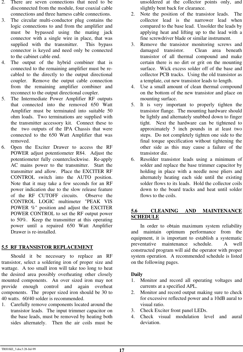 TRH1KE_3.doc3.28-Jul-99 172. There are seven connections that need to bedisconnected from the module, four coaxial cableconnections and three harness cable connections.3. The circular multi-conductor plug contains thelogic connections to and from the amplifier andmust be bypassed using the mating jackconnector with a single wire in place, that wassupplied with the transmitter.  This bypassconnector is keyed and need only be connectedto the cabinet cable end.4. The output of the hybrid combiner that isconnected to the remaining amplifier must be re-cabled to the directly to the output directionalcoupler.  Remove the output cable connectionfrom the remaining amplifier combiner andreconnect to the output directional coupler.5. The Intermediate Power Amplifier RF outputsthat connected into the removed 650 WattAmplifier must be terminated into suitable 50ohm loads.  Two terminations are supplied withthe transmitter accessory kit.  Connect these tothe  two outputs of the IPA Chassis that wereconnected to the 650 Watt Amplifier that wasremoved.6. Open the Exciter Drawer to access the RFPOWER adjust potentiometer R84.  Adjust thepotentiometer fully counterclockwise.  Re-applyAC mains power to the transmitter.  Start thetransmitter and allow.  Place the EXCITER RFCONTROL switch into the AUTO position.Note that it may take a few seconds for an RFpower indication due to the slow release featureof the RF CUTOFF circuits.  Observe theCONTROL LOGIC multimeter "PEAK VISPOWER %" position and adjust the EXCITERPOWER CONTROL to set the RF output powerto 50%.  Keep the transmitter at this operatingpower until a repaired 650 Watt AmplifierDrawer is re-installed.5.5  RF TRANSISTOR REPLACEMENTShould it be necessary to replace an RFtransistor, select a soldering iron of proper size andwattage.  A too small iron will take too long to heatthe desired area possibly overheating other closelymounted components.  An over sized iron may notprovide enough control and again overheatcomponents.  The  proper sized iron should be 30 to40 watts.  60/40 solder is recommended.1. Carefully remove components located around thetransistor leads.  The input trimmer capacitor onthe base leads, must be removed by heating bothsides alternately.  Then the air coils must beunsoldered at the collector points only, andslightly bent back for clearance.2. Note the position of the transistor leads.  Thecollector lead is the narrower lead whencompared to the base lead.  Unsolder the leads byapplying heat and lifting up to the lead with afine screwdriver blade or similar instrument.3. Remove the transistor monitoring screws anddamaged transistor.  Clean area beneathtransistor of all thermal compound and makecertain there is no dirt or grit on the mountingsurface.  Wick excess solder off of the base andcollector PCB tracks.  Using the old transistor asa template, cut new transistor leads to length.4. Use a small amount of clean thermal compoundon the bottom of the new transistor and place onmounting surface.5. It is very important to properly tighten thetransistor flange.  The mounting hardware shouldbe lightly and alternately snubbed down to fingertight.  Next the hardware can be tightened toapproximately 5 inch pounds in at least twosteps.  Do not completely tighten one side to thefinal torque specification without tightening theother side as this may cause a failure of thetransistor die.6. Resolder transistor leads using a minimum ofsolder and replace the base trimmer capacitor byholding in place with a needle nose pliers andalternately heating each side until the existingsolder flows to its leads.  Hold the collector coilsdown to the board tracks and heat until solderflows to the coils.5.6  CLEANING AND MAINTENANCESCHEDULEIn order to obtain maximum system reliabilityand maintain optimum performance from theequipment, it is important to establish a systematicpreventative maintenance schedule.  A wellconstructed program will aid the operator with propersystem operation.  A recommended schedule is listedon the following pages.Daily1. Monitor and record all operating voltages andcurrents at a specified APL.2. Monitor and record output making sure to checkfor excessive reflected power and a 10dB aural tovisual ratio.3. Check Exciter front panel LEDs.4. Check visual modulation level and auraldeviation.