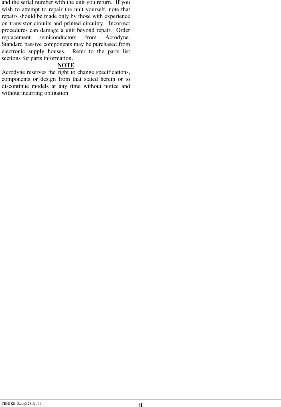 TRH1KE_3.doc3.28-Jul-99 iiand the serial number with the unit you return.  If youwish to attempt to repair the unit yourself, note thatrepairs should be made only by those with experienceon transistor circuits and printed circuitry.  Incorrectprocedures can damage a unit beyond repair.  Orderreplacement semiconductors from Acrodyne.Standard passive components may be purchased fromelectronic supply houses.  Refer to the parts listsections for parts information.NOTEAcrodyne reserves the right to change specifications,components or design from that stated herein or todiscontinue models at any time without notice andwithout incurring obligation.