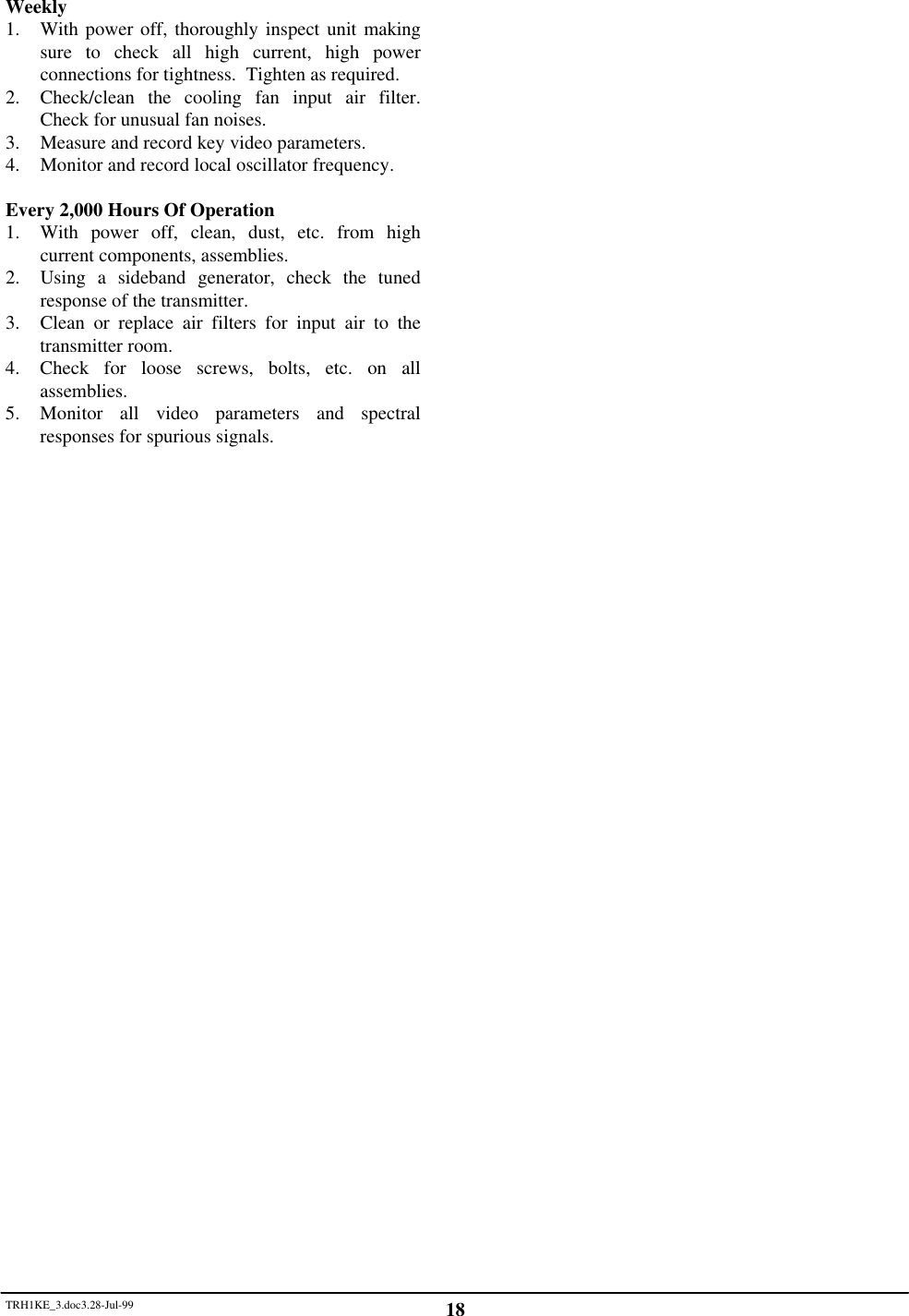 TRH1KE_3.doc3.28-Jul-99 18Weekly1. With power off, thoroughly inspect unit makingsure to check all high current, high powerconnections for tightness.  Tighten as required.2. Check/clean the cooling fan input air filter.Check for unusual fan noises.3. Measure and record key video parameters.4. Monitor and record local oscillator frequency.Every 2,000 Hours Of Operation1. With power off, clean, dust, etc. from highcurrent components, assemblies.2. Using a sideband generator, check the tunedresponse of the transmitter.3. Clean or replace air filters for input air to thetransmitter room.4. Check for loose screws, bolts, etc. on allassemblies.5. Monitor all video parameters and spectralresponses for spurious signals.