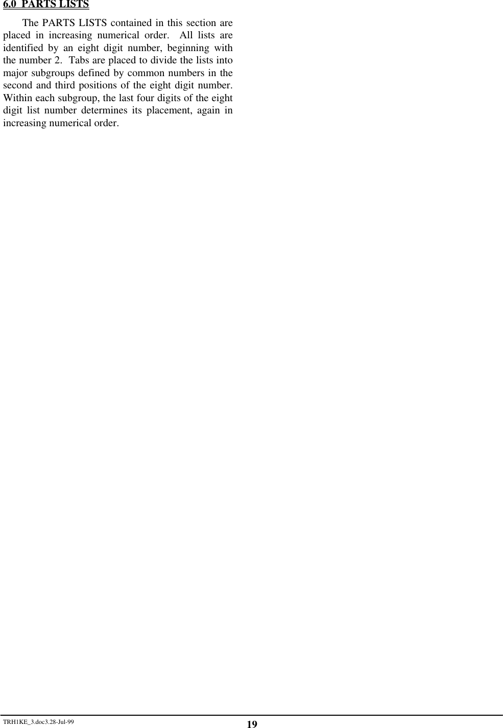 TRH1KE_3.doc3.28-Jul-99 196.0  PARTS LISTSThe PARTS LISTS contained in this section areplaced in increasing numerical order.  All lists areidentified by an eight digit number, beginning withthe number 2.  Tabs are placed to divide the lists intomajor subgroups defined by common numbers in thesecond and third positions of the eight digit number.Within each subgroup, the last four digits of the eightdigit list number determines its placement, again inincreasing numerical order.