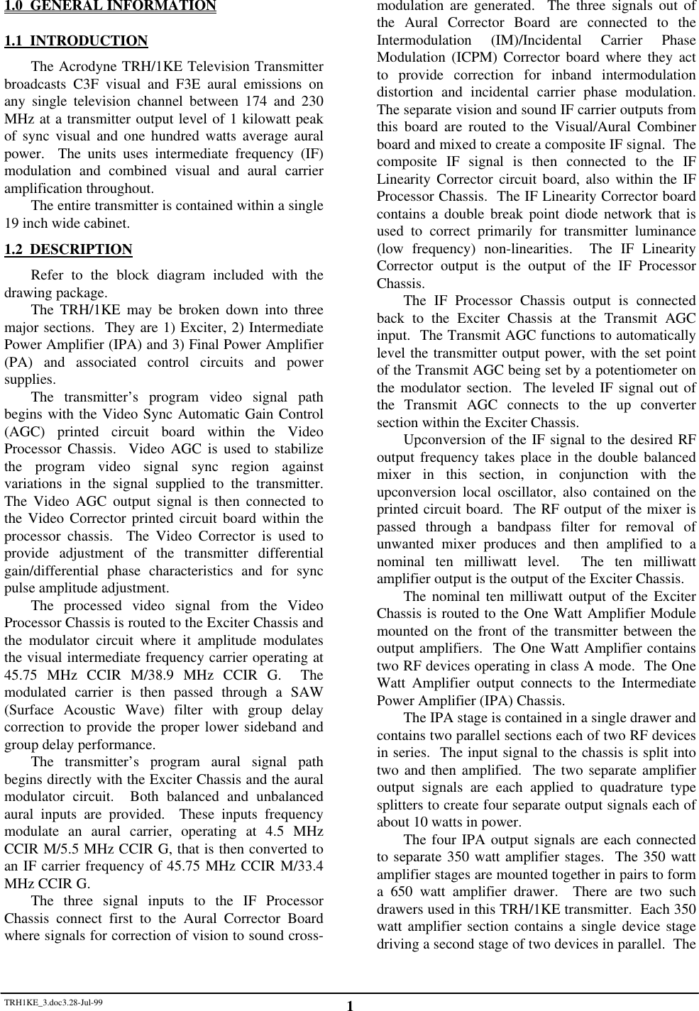 TRH1KE_3.doc3.28-Jul-99 11.0  GENERAL INFORMATION1.1  INTRODUCTIONThe Acrodyne TRH/1KE Television Transmitterbroadcasts C3F visual and F3E aural emissions onany single television channel between 174 and 230MHz at a transmitter output level of 1 kilowatt peakof sync visual and one hundred watts average auralpower.  The units uses intermediate frequency (IF)modulation and combined visual and aural carrieramplification throughout.The entire transmitter is contained within a single19 inch wide cabinet.1.2  DESCRIPTIONRefer to the block diagram included with thedrawing package.The TRH/1KE may be broken down into threemajor sections.  They are 1) Exciter, 2) IntermediatePower Amplifier (IPA) and 3) Final Power Amplifier(PA) and associated control circuits and powersupplies.The transmitter&rsquo;s program video signal pathbegins with the Video Sync Automatic Gain Control(AGC) printed circuit board within the VideoProcessor Chassis.  Video AGC is used to stabilizethe program video signal sync region againstvariations in the signal supplied to the transmitter.The Video AGC output signal is then connected tothe Video Corrector printed circuit board within theprocessor chassis.  The Video Corrector is used toprovide adjustment of the transmitter differentialgain/differential phase characteristics and for syncpulse amplitude adjustment.The processed video signal from the VideoProcessor Chassis is routed to the Exciter Chassis andthe modulator circuit where it amplitude modulatesthe visual intermediate frequency carrier operating at45.75 MHz CCIR M/38.9 MHz CCIR G.  Themodulated carrier is then passed through a SAW(Surface Acoustic Wave) filter with group delaycorrection to provide the proper lower sideband andgroup delay performance.The transmitter&rsquo;s program aural signal pathbegins directly with the Exciter Chassis and the auralmodulator circuit.  Both balanced and unbalancedaural inputs are provided.  These inputs frequencymodulate an aural carrier, operating at 4.5 MHzCCIR M/5.5 MHz CCIR G, that is then converted toan IF carrier frequency of 45.75 MHz CCIR M/33.4MHz CCIR G.The three signal inputs to the IF ProcessorChassis connect first to the Aural Corrector Boardwhere signals for correction of vision to sound cross-modulation are generated.  The three signals out ofthe Aural Corrector Board are connected to theIntermodulation (IM)/Incidental Carrier PhaseModulation (ICPM) Corrector board where they actto provide correction for inband intermodulationdistortion and incidental carrier phase modulation.The separate vision and sound IF carrier outputs fromthis board are routed to the Visual/Aural Combinerboard and mixed to create a composite IF signal.  Thecomposite IF signal is then connected to the IFLinearity Corrector circuit board, also within the IFProcessor Chassis.  The IF Linearity Corrector boardcontains a double break point diode network that isused to correct primarily for transmitter luminance(low frequency) non-linearities.  The IF LinearityCorrector output is the output of the IF ProcessorChassis.The IF Processor Chassis output is connectedback to the Exciter Chassis at the Transmit AGCinput.  The Transmit AGC functions to automaticallylevel the transmitter output power, with the set pointof the Transmit AGC being set by a potentiometer onthe modulator section.  The leveled IF signal out ofthe Transmit AGC connects to the up convertersection within the Exciter Chassis.Upconversion of the IF signal to the desired RFoutput frequency takes place in the double balancedmixer in this section, in conjunction with theupconversion local oscillator, also contained on theprinted circuit board.  The RF output of the mixer ispassed through a bandpass filter for removal ofunwanted mixer produces and then amplified to anominal ten milliwatt level.  The ten milliwattamplifier output is the output of the Exciter Chassis.The nominal ten milliwatt output of the ExciterChassis is routed to the One Watt Amplifier Modulemounted on the front of the transmitter between theoutput amplifiers.  The One Watt Amplifier containstwo RF devices operating in class A mode.  The OneWatt Amplifier output connects to the IntermediatePower Amplifier (IPA) Chassis.The IPA stage is contained in a single drawer andcontains two parallel sections each of two RF devicesin series.  The input signal to the chassis is split intotwo and then amplified.  The two separate amplifieroutput signals are each applied to quadrature typesplitters to create four separate output signals each ofabout 10 watts in power.The four IPA output signals are each connectedto separate 350 watt amplifier stages.  The 350 wattamplifier stages are mounted together in pairs to forma 650 watt amplifier drawer.  There are two suchdrawers used in this TRH/1KE transmitter.  Each 350watt amplifier section contains a single device stagedriving a second stage of two devices in parallel.  The
