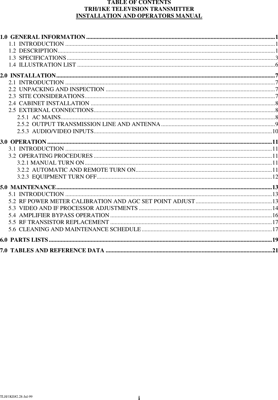 TLH/1KE#2.28-Jul-99 iTABLE OF CONTENTSTRH/1KE TELEVISION TRANSMITTERINSTALLATION AND OPERATORS MANUAL1.0  GENERAL INFORMATION..............................................................................................................................11.1  INTRODUCTION ............................................................................................................................................11.2  DESCRIPTION.................................................................................................................................................11.3  SPECIFICATIONS...........................................................................................................................................31.4  ILLUSTRATION LIST ....................................................................................................................................62.0  INSTALLATION..................................................................................................................................................72.1  INTRODUCTION ............................................................................................................................................72.2  UNPACKING AND INSPECTION .................................................................................................................72.3  SITE CONSIDERATIONS...............................................................................................................................72.4  CABINET INSTALLATION ...........................................................................................................................82.5  EXTERNAL CONNECTIONS.........................................................................................................................82.5.1  AC MAINS...............................................................................................................................................82.5.2  OUTPUT TRANSMISSION LINE AND ANTENNA............................................................................92.5.3  AUDIO/VIDEO INPUTS.......................................................................................................................103.0  OPERATION......................................................................................................................................................113.1  INTRODUCTION ..........................................................................................................................................113.2  OPERATING PROCEDURES .......................................................................................................................113.2.1 MANUAL TURN ON.............................................................................................................................113.2.2  AUTOMATIC AND REMOTE TURN ON...........................................................................................113.2.3  EQUIPMENT TURN OFF.....................................................................................................................125.0  MAINTENANCE................................................................................................................................................135.1  INTRODUCTION ..........................................................................................................................................135.2  RF POWER METER CALIBRATION AND AGC SET POINT ADJUST...................................................135.3  VIDEO AND IF PROCESSOR ADJUSTMENTS .........................................................................................145.4  AMPLIFIER BYPASS OPERATION............................................................................................................165.5  RF TRANSISTOR REPLACEMENT ............................................................................................................175.6  CLEANING AND MAINTENANCE SCHEDULE.......................................................................................176.0  PARTS LISTS.....................................................................................................................................................197.0  TABLES AND REFERENCE DATA ...............................................................................................................21