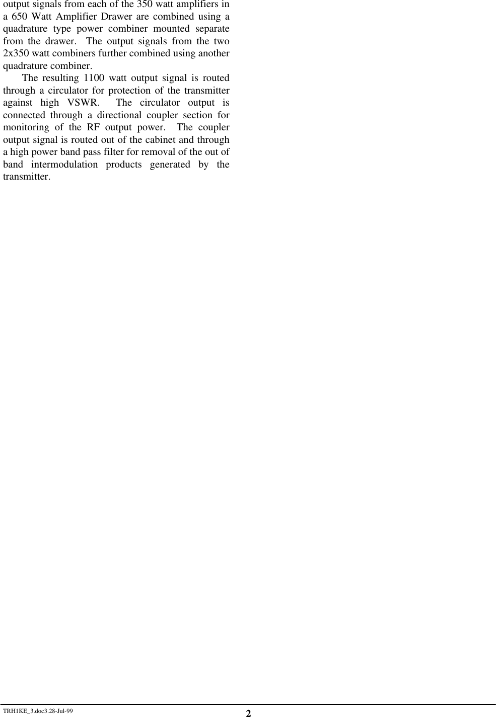 TRH1KE_3.doc3.28-Jul-99 2output signals from each of the 350 watt amplifiers ina 650 Watt Amplifier Drawer are combined using aquadrature type power combiner mounted separatefrom the drawer.  The output signals from the two2x350 watt combiners further combined using anotherquadrature combiner.The resulting 1100 watt output signal is routedthrough a circulator for protection of the transmitteragainst high VSWR.  The circulator output isconnected through a directional coupler section formonitoring of the RF output power.  The coupleroutput signal is routed out of the cabinet and througha high power band pass filter for removal of the out ofband intermodulation products generated by thetransmitter.