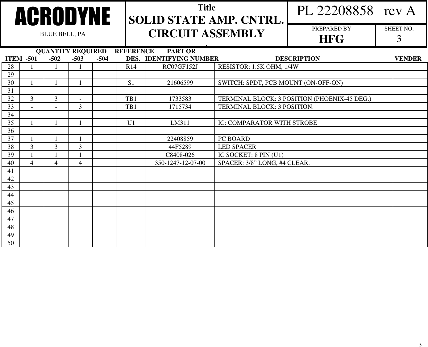                    QUANTITY REQUIRED     REFERENCE        PART ORITEM  -501       -502       -503        -504           DES.   IDENTIFYING NUMBER                                   DESCRIPTION                                              VENDER  PL 22208858   rev AACRODYNEBLUE BELL, PATitleSOLID STATE AMP. CNTRL.CIRCUIT ASSEMBLY.PREPARED BYHFG SHEET NO.3328 1 1 1 R14 RC07GF152J RESISTOR: 1.5K OHM, 1/4W2930 1 1 1 S1 21606599 SWITCH: SPDT, PCB MOUNT (ON-OFF-ON)3132 3 3 -TB1 1733583 TERMINAL BLOCK: 3 POSITION (PHOENIX-45 DEG.)33 - - 3TB1 1715734 TERMINAL BLOCK: 3 POSITION.3435 1 1 1 U1 LM311 IC: COMPARATOR WITH STROBE3637 1 1 1 22408859 PC BOARD38 3 3 3 44F5289 LED SPACER39 1 1 1 C8408-026 IC SOCKET: 8 PIN (U1)40 4 4 4 350-1247-12-07-00 SPACER: 3/8&rdquo; LONG, #4 CLEAR.41424344454647484950