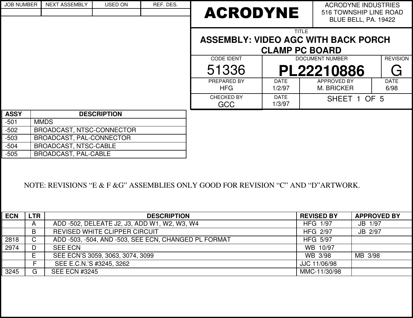 ASSY                           DESCRIPTION-501 MMDS-502 BROADCAST, NTSC-CONNECTOR-503 BROADCAST, PAL-CONNECTOR-504 BROADCAST, NTSC-CABLE-505 BROADCAST, PAL-CABLE          NOTE: REVISIONS &ldquo;E &amp; F &amp;G&rdquo; ASSEMBLIES ONLY GOOD FOR REVISION &ldquo;C&rdquo; AND &ldquo;D&rdquo;ARTWORK.ECN LTR                                                          DESCRIPTION REVISED BY APPROVED BY  A    ADD -502, DELEATE J2, J3, ADD W1, W2, W3, W4   HFG  1/97   JB  1/97  B    REVISED WHITE CLIPPER CIRCUIT   HFG  2/97   JB  2/972818   C    ADD -503, -504, AND -503, SEE ECN, CHANGED PL FORMAT   HFG  5/972974   D    SEE ECN    WB  10/97  E    SEE ECN&rsquo;S 3059, 3063, 3074, 3099    WB  3/98 MB  3/98F    SEE E.C.N.&rsquo;S #3245, 3262 JJC 11/06/983245 G  SEE ECN #3245 MMC-11/30/98ACRODYNE INDUSTRIES516 TOWNSHIP LINE ROADBLUE BELL, PA. 19422ACRODYNETITLE   ASSEMBLY: VIDEO AGC WITH BACK PORCHCLAMP PC BOARDCODE IDENT51336DOCUMENT NUMBERPL22210886REVISIONGPREPARED BYHFGCHECKED BYGCCDATE1/2/97DATE1/3/97APPROVED BYM. BRICKER DATE6/98SHEET  1  OF  5JOB NUMBER NEXT ASSEMBLY USED ON REF. DES.                              
