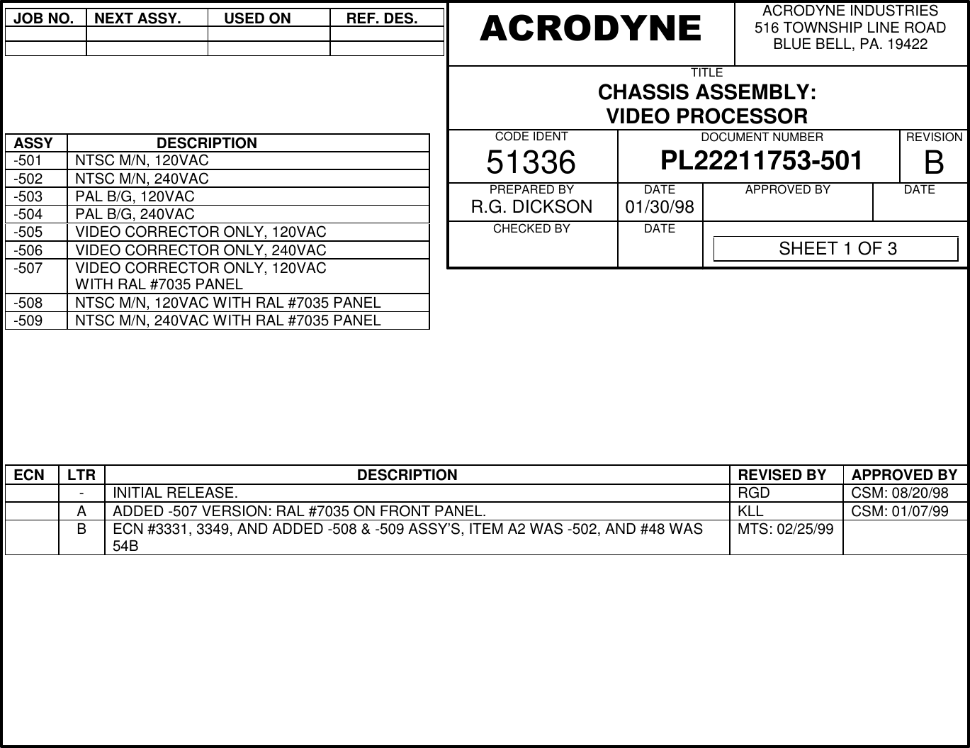 JOB NO.NEXT ASSY.  USED ON  REF. DES.ASSY                    DESCRIPTION-501 NTSC M/N, 120VAC-502 NTSC M/N, 240VAC-503 PAL B/G, 120VAC-504 PAL B/G, 240VAC-505 VIDEO CORRECTOR ONLY, 120VAC-506 VIDEO CORRECTOR ONLY, 240VAC-507 VIDEO CORRECTOR ONLY, 120VACWITH RAL #7035 PANEL-508 NTSC M/N, 120VAC WITH RAL #7035 PANEL-509 NTSC M/N, 240VAC WITH RAL #7035 PANELECN LTR                                                             DESCRIPTION REVISED BY APPROVED BY-INITIAL RELEASE. RGD CSM: 08/20/98AADDED -507 VERSION: RAL #7035 ON FRONT PANEL. KLL CSM: 01/07/99BECN #3331, 3349, AND ADDED -508 &amp; -509 ASSY&rsquo;S, ITEM A2 WAS -502, AND #48 WAS54B MTS: 02/25/99ACRODYNE INDUSTRIES516 TOWNSHIP LINE ROADBLUE BELL, PA. 19422TITLECHASSIS ASSEMBLY:VIDEO PROCESSORCODE IDENT51336 DOCUMENT NUMBERPL22211753-501 REVISIONBPREPARED BYR.G. DICKSONCHECKED BY          DATE01/30/98DATE          APPROVED BY          DATE          ACRODYNE SHEET 1 OF 3