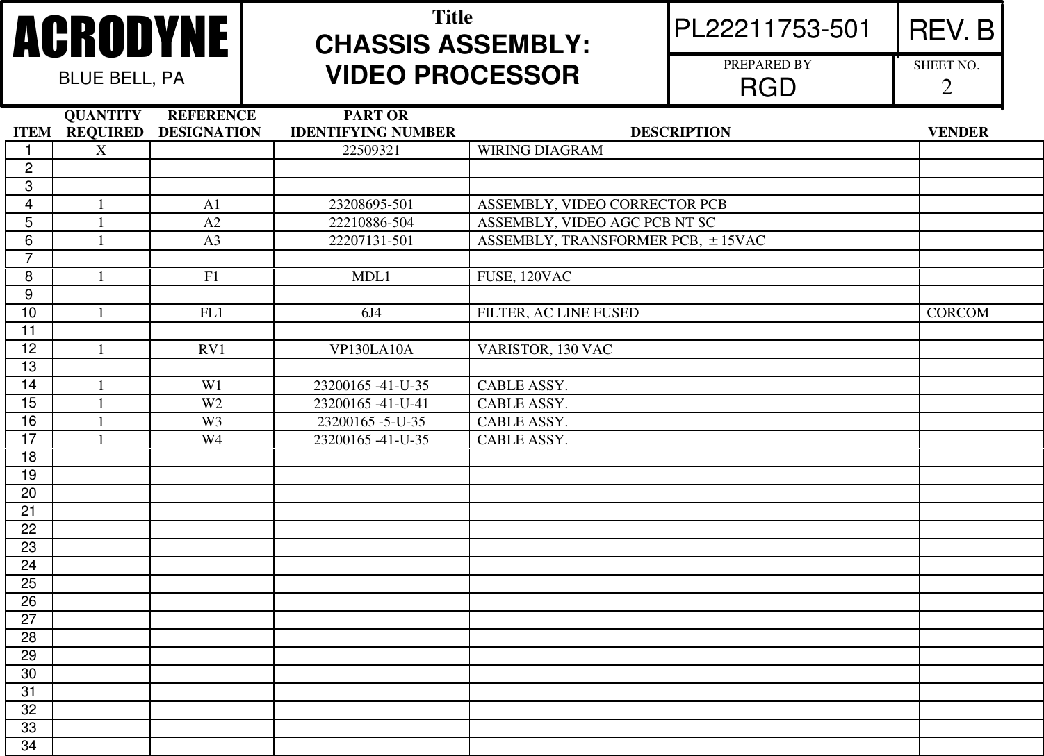               QUANTITY       REFERENCE                        PART ORITEM    REQUIRED    DESIGNATION        IDENTIFYING NUMBER                                                DESCRIPTION                                                      VENDERPL22211753-501 REV. BACRODYNEBLUE BELL, PATitleCHASSIS ASSEMBLY:VIDEO PROCESSOR PREPARED BYRGD SHEET NO.21X22509321 WIRING DIAGRAM2341A1 23208695-501 ASSEMBLY, VIDEO CORRECTOR PCB51A2 22210886-504 ASSEMBLY, VIDEO AGC PCB NT SC61A3 22207131-501 ASSEMBLY, TRANSFORMER PCB, 615VAC781F1 MDL1 FUSE, 120VAC910 1FL1 6J4 FILTER, AC LINE FUSED CORCOM1112 1RV1 VP130LA10A VARISTOR, 130 VAC1314 1W1 23200165 -41-U-35 CABLE ASSY.15 1W2 23200165 -41-U-41 CABLE ASSY.16 1W3 23200165 -5-U-35 CABLE ASSY.17 1W4 23200165 -41-U-35 CABLE ASSY.1819202122232425262728293031323334