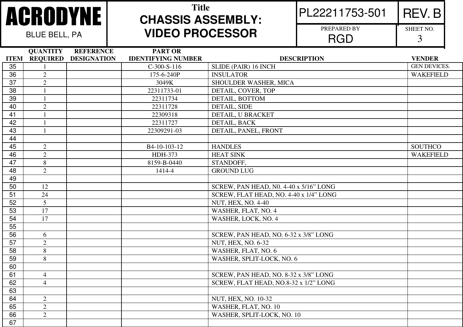               QUANTITY       REFERENCE                        PART ORITEM    REQUIRED    DESIGNATION        IDENTIFYING NUMBER                                                DESCRIPTION                                                      VENDERPL22211753-501 REV. BACRODYNEBLUE BELL, PATitleCHASSIS ASSEMBLY:VIDEO PROCESSOR PREPARED BYRGD SHEET NO.335 1C-300-S-116 SLIDE (PAIR) 16 INCH GEN DEVICES.36 2175-6-240P INSULATOR WAKEFIELD37 23049K SHOULDER WASHER, MICA38 122311733-01 DETAIL, COVER, TOP39 1 22311734 DETAIL, BOTTOM40 2 22311728 DETAIL, SIDE41 1 22309318 DETAIL, U BRACKET42 1 22311727 DETAIL, BACK43 122309291-03 DETAIL, PANEL, FRONT4445 2B4-10-103-12 HANDLES SOUTHCO46 2HDH-373 HEAT SINK WAKEFIELD47 88159-B-0440 STANDOFF,48 21414-4 GROUND LUG4950 12 SCREW, PAN HEAD, N0. 4-40 x 5/16&rdquo; LONG51 24 SCREW, FLAT HEAD, NO. 4-40 x 1/4&rdquo; LONG52 5NUT, HEX, NO. 4-4053 17 WASHER, FLAT, NO. 454 17 WASHER, LOCK, NO. 45556 6SCREW, PAN HEAD, NO. 6-32 x 3/8&rdquo; LONG57 2NUT, HEX, NO. 6-3258 8WASHER, FLAT, NO. 659 8WASHER, SPLIT-LOCK, NO. 66061 4SCREW, PAN HEAD, NO. 8-32 x 3/8&rdquo; LONG62 4SCREW, FLAT HEAD, NO.8-32 x 1/2&rdquo; LONG6364 2NUT, HEX, NO. 10-3265 2WASHER, FLAT, NO. 1066 2WASHER, SPLIT-LOCK, NO. 1067